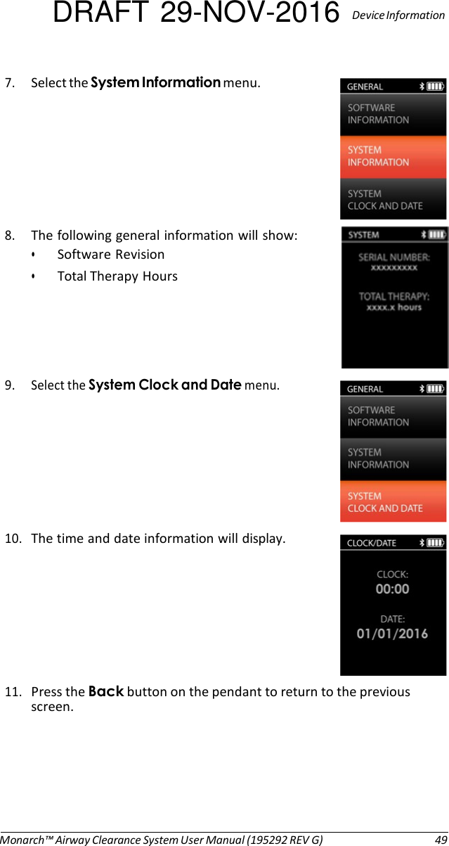 DRAFT 29-NOV-2016  Device Information  7. Select the System Information menu.   8. The following general information will show: • Software Revision • Total Therapy Hours      9. Select the System Clock and Date menu.   10. The time and date information will display.        11. Press the Back button on the pendant to return to the previous screen.         Monarch™ Airway Clearance System User Manual (195292 REV G)  49 