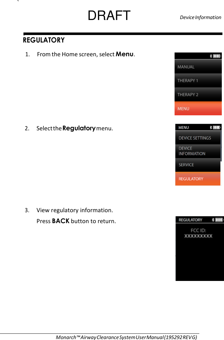 ` DRAFT   Device Information  REGULATORY  1. From the Home screen, select Menu.         2. Select the Regulatory menu.            3. View regulatory information.  Press BACK button to return.                   Monarch™ Airway Clearance System User Manual (195292 REV G) 