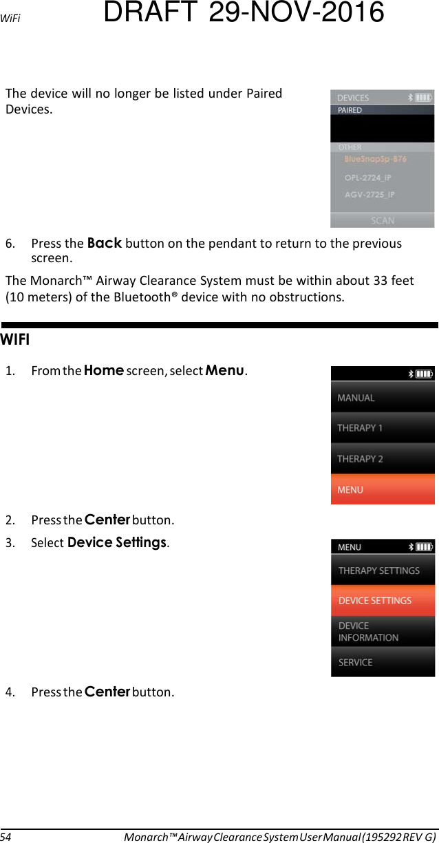 WiFi DRAFT 29-NOV-2016 The device will no longer be listed under Paired Devices.        6. Press the 5button on the pendant to return to the previous screen. The Monarch™ Airway Clearance System must be within about 33 feet (10 meters) of the Bluetooth® device with no obstructions.   &apos;#%# 1. From the ).screen, select .   2. Press the button. 3. Select -.   4. Press the button.         54 Monarch™ Airway Clearance System User Manual (195292 REV G) 