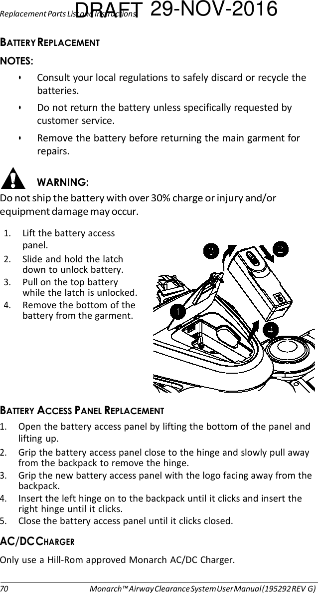 Replacement Parts LisDt anRd InsAtrucFtionTs 29-NOV-2016  $   • Consult your local regulations to safely discard or recycle the batteries. • Do not return the battery unless specifically requested by customer service. • Remove the battery before returning the main garment for repairs.  &apos;#&amp; Do not ship the battery with over 30% charge or injury and/or equipment damage may occur.  1. Lift the battery access panel. 2. Slide and hold the latch down to unlock battery. 3. Pull on the top battery while the latch is unlocked. 4. Remove the bottom of the battery from the garment.       $ $  1. Open the battery access panel by lifting the bottom of the panel and lifting up. 2. Grip the battery access panel close to the hinge and slowly pull away from the backpack to remove the hinge. 3. Grip the new battery access panel with the logo facing away from the backpack. 4. Insert the left hinge on to the backpack until it clicks and insert the right hinge until it clicks. 5. Close the battery access panel until it clicks closed. 8)&amp; Only use a Hill-Rom approved Monarch AC/DC Charger.   70 Monarch™ Airway Clearance System User Manual (195292 REV G) 