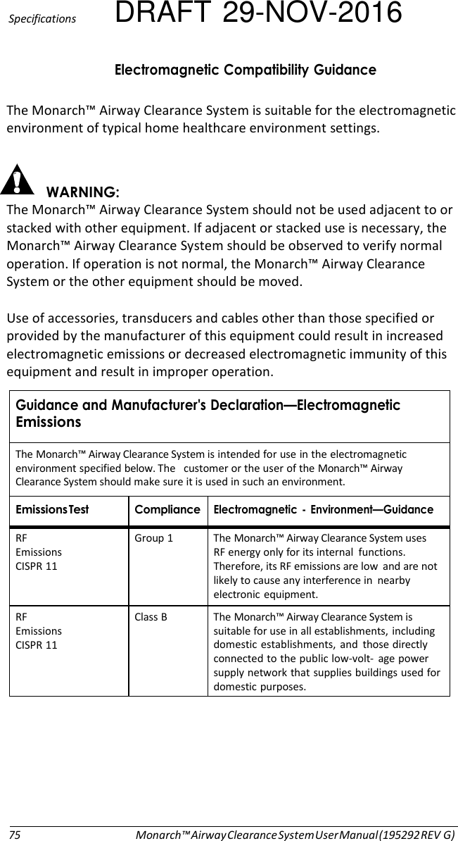 Specifications DRAFT 29-NOV-2016!.-.*!+&amp; The Monarch™ Airway Clearance System is suitable for the electromagnetic environment of typical home healthcare environment settings.   &apos;#&amp; The Monarch™ Airway Clearance System should not be used adjacent to or stacked with other equipment. If adjacent or stacked use is necessary, the Monarch™ Airway Clearance System should be observed to verify normal operation. If operation is not normal, the Monarch™ Airway Clearance System or the other equipment should be moved.  Use of accessories, transducers and cables other than those specified or provided by the manufacturer of this equipment could result in increased electromagnetic emissions or decreased electromagnetic immunity of this equipment and result in improper operation.  &amp;A!/!.-. The Monarch™ Airway Clearance System is intended for use in the electromagnetic environment specified below. The  customer or the user of the Monarch™ Airway Clearance System should make sure it is used in such an environment. . .! !.- B ./&amp; RF Emissions CISPR 11 Group 1  The Monarch™ Airway Clearance System uses RF energy only for its internal  functions. Therefore, its RF emissions are low and are not likely to cause any interference in nearby electronic equipment. RF Emissions CISPR 11 Class B  The Monarch™ Airway Clearance System is suitable for use in all establishments, including domestic establishments, and those directly connected to the public low-volt-  age power supply network that supplies buildings used for domestic purposes.           75 Monarch™ Airway Clearance System User Manual (195292 REV G) 