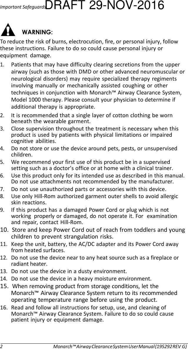 Important SafeguardsDRAFT 29-NOV-2016   WARNING: To reduce the risk of burns, electrocution, fire, or personal injury, follow these instructions. Failure to do so could cause personal injury or equipment  damage. 1. Patients that may have difficulty clearing secretions from the upper airway (such as those with DMD or other advanced neuromuscular or neurological disorders) may require specialized therapy regiments involving manually or mechanically assisted coughing or other techniques in conjunction with Monarch™ Airway Clearance System, Model 1000 therapy. Please consult your physician to determine if additional therapy is appropriate. 2. It is recommended that a single layer of cotton clothing be worn beneath the wearable garment. 3. Close supervision throughout the treatment is necessary when this product is used by patients with physical limitations or impaired cognitive  abilities. 4. Do not store or use the device around pets, pests, or unsupervised children. 5. We recommend your first use of this product be in a supervised setting such as a doctor’s office or at home with a clinical trainer. 6. Use this product only for its intended use as described in this manual. Do not use attachments not recommended by the manufacturer. 7. Do not use unauthorized parts or accessories with this device. 8. Use only Hill-Rom authorized garment outer shells to avoid allergic skin reactions. 9. If this product has a damaged Power Cord or plug which is not working  properly or damaged, do not operate it. For   examination and repair, contact Hill-Rom. 10.  Store and keep Power Cord out of reach from toddlers and young children to prevent strangulation risks. 11. Keep the unit, battery, the AC/DC adapter and its Power Cord away from heated surfaces. 12. Do not use the device near to any heat source such as a fireplace or radiant heater. 13. Do not use the device in a dusty environment. 14. Do not use the device in a heavy moisture environment. 15.  When removing product from storage conditions, let the Monarch™ Airway Clearance System return to its recommended operating temperature range before using the product. 16. Read and follow all instructions for setup, use, and cleaning of Monarch™ Airway Clearance System. Failure to do so could cause patient injury or equipment damage.     2 Monarch™ Airway Clearance System User Manual (195292 REV G) 