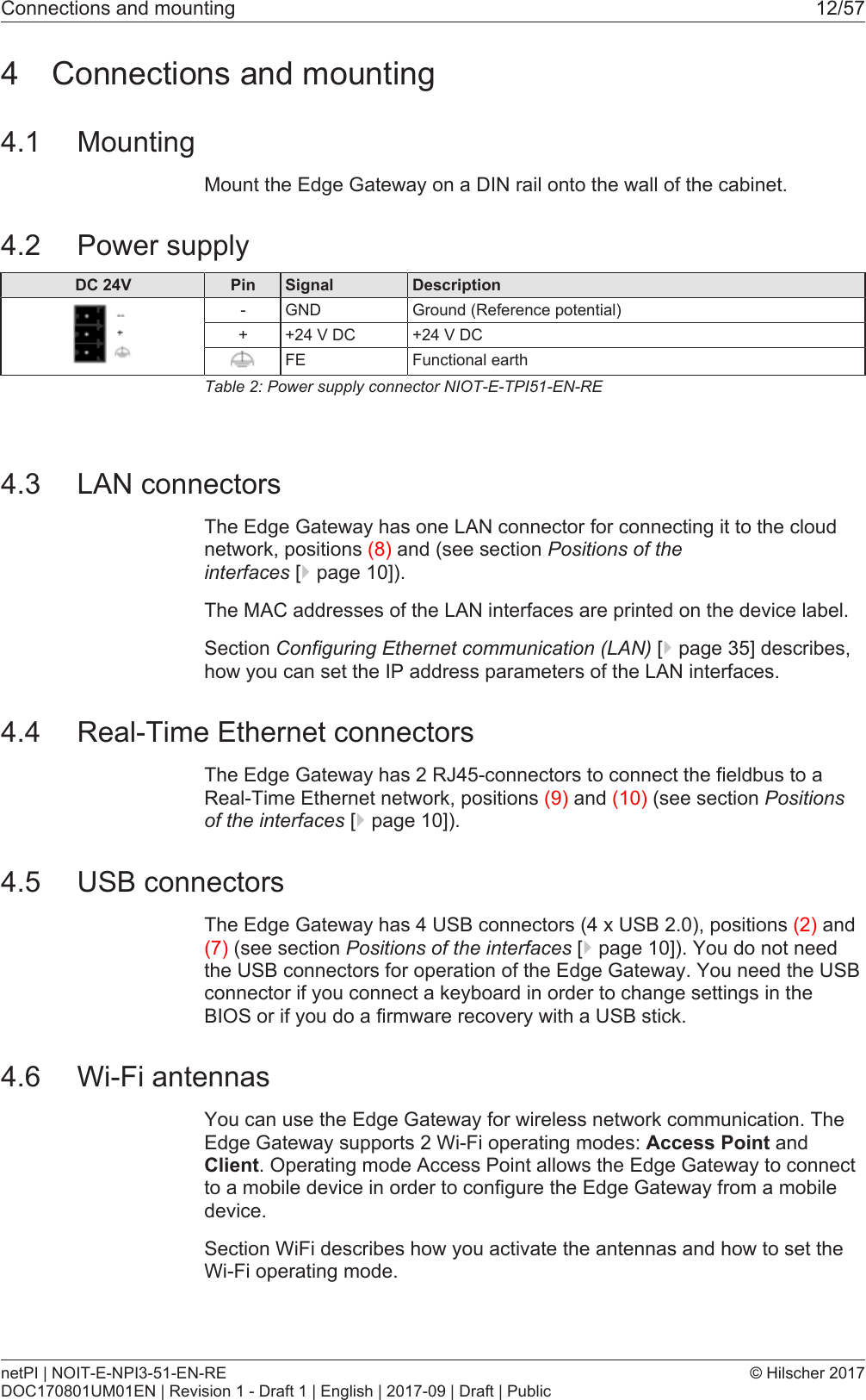 Connections and mounting 12/574 Connections and mounting4.1 MountingMount the Edge Gateway on a DIN rail onto the wall of the cabinet.4.2 Power supplyDC 24V Pin Signal Description- GND Ground (Reference potential)+ +24 V DC +24 V DCFE Functional earthTable2: Power supply connector NIOT-E-TPI51-EN-RE4.3 LAN connectorsThe Edge Gateway has one LAN connector for connecting it to the cloudnetwork, positions (8) and (see section Positions of theinterfaces [}page10]).The MAC addresses of the LAN interfaces are printed on the device label.Section Configuring Ethernet communication (LAN) [}page35] describes,how you can set the IP address parameters of the LAN interfaces.4.4 Real-Time Ethernet connectorsThe Edge Gateway has 2 RJ45-connectors to connect the fieldbus to aReal-Time Ethernet network, positions (9) and (10) (see section Positionsof the interfaces [}page10]).4.5 USB connectorsThe Edge Gateway has 4 USB connectors (4 x USB 2.0), positions (2) and(7) (see section Positions of the interfaces [}page10]). You do not needthe USB connectors for operation of the Edge Gateway. You need the USBconnector if you connect a keyboard in order to change settings in theBIOS or if you do a firmware recovery with a USB stick.4.6 Wi-Fi antennasYou can use the Edge Gateway for wireless network communication. TheEdge Gateway supports 2 Wi-Fi operating modes: Access Point andClient. Operating mode Access Point allows the Edge Gateway to connectto a mobile device in order to configure the Edge Gateway from a mobiledevice.Section WiFi describes how you activate the antennas and how to set theWi-Fi operating mode.netPI | NOIT-E-NPI3-51-EN-REDOC170801UM01EN | Revision 1 - Draft 1 | English | 2017-09 | Draft | Public&copy; Hilscher 2017