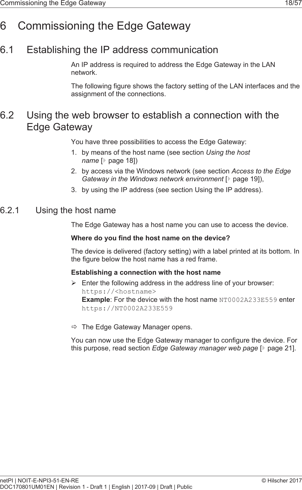 Commissioning the Edge Gateway 18/576 Commissioning the Edge Gateway6.1 Establishing the IP address communicationAn IP address is required to address the Edge Gateway in the LANnetwork.The following figure shows the factory setting of the LAN interfaces and theassignment of the connections.6.2 Using the web browser to establish a connection with theEdge GatewayYou have three possibilities to access the Edge Gateway:1. by means of the host name (see section Using the hostname [}page18])2. by access via the Windows network (see section Access to the EdgeGateway in the Windows network environment [}page19]),3. by using the IP address (see section Using the IP address).6.2.1 Using the host nameThe Edge Gateway has a host name you can use to access the device.Where do you find the host name on the device?The device is delivered (factory setting) with a label printed at its bottom. Inthe figure below the host name has a red frame.Establishing a connection with the host name&Oslash;Enter the following address in the address line of your browser:https://<hostname>Example: For the device with the host name NT0002A233E559 enter https://NT0002A233E559 &eth;The Edge Gateway Manager opens.You can now use the Edge Gateway manager to configure the device. Forthis purpose, read section Edge Gateway manager web page [}page21].netPI | NOIT-E-NPI3-51-EN-REDOC170801UM01EN | Revision 1 - Draft 1 | English | 2017-09 | Draft | Public&copy; Hilscher 2017
