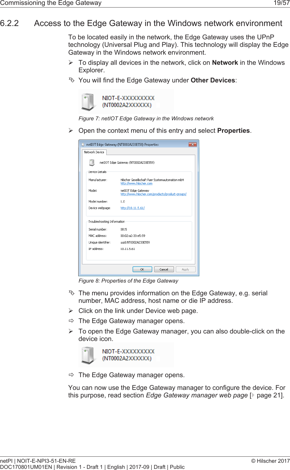 Commissioning the Edge Gateway 19/576.2.2 Access to the Edge Gateway in the Windows network environmentTo be located easily in the network, the Edge Gateway uses the UPnPtechnology (Universal Plug and Play). This technology will display the EdgeGateway in the Windows network environment.&Oslash;To display all devices in the network, click on Network in the WindowsExplorer.&Ecirc;You will find the Edge Gateway under Other Devices:Figure7: netIOT Edge Gateway in the Windows network&Oslash;Open the context menu of this entry and select Properties.Figure8: Properties of the Edge Gateway&Ecirc;The menu provides information on the Edge Gateway, e.g. serialnumber, MAC address, host name or die IP address.&Oslash;Click on the link under Device web page.&eth;The Edge Gateway manager opens.&Oslash;To open the Edge Gateway manager, you can also double-click on thedevice icon.&eth;The Edge Gateway manager opens.You can now use the Edge Gateway manager to configure the device. Forthis purpose, read section Edge Gateway manager web page [}page21].netPI | NOIT-E-NPI3-51-EN-REDOC170801UM01EN | Revision 1 - Draft 1 | English | 2017-09 | Draft | Public&copy; Hilscher 2017