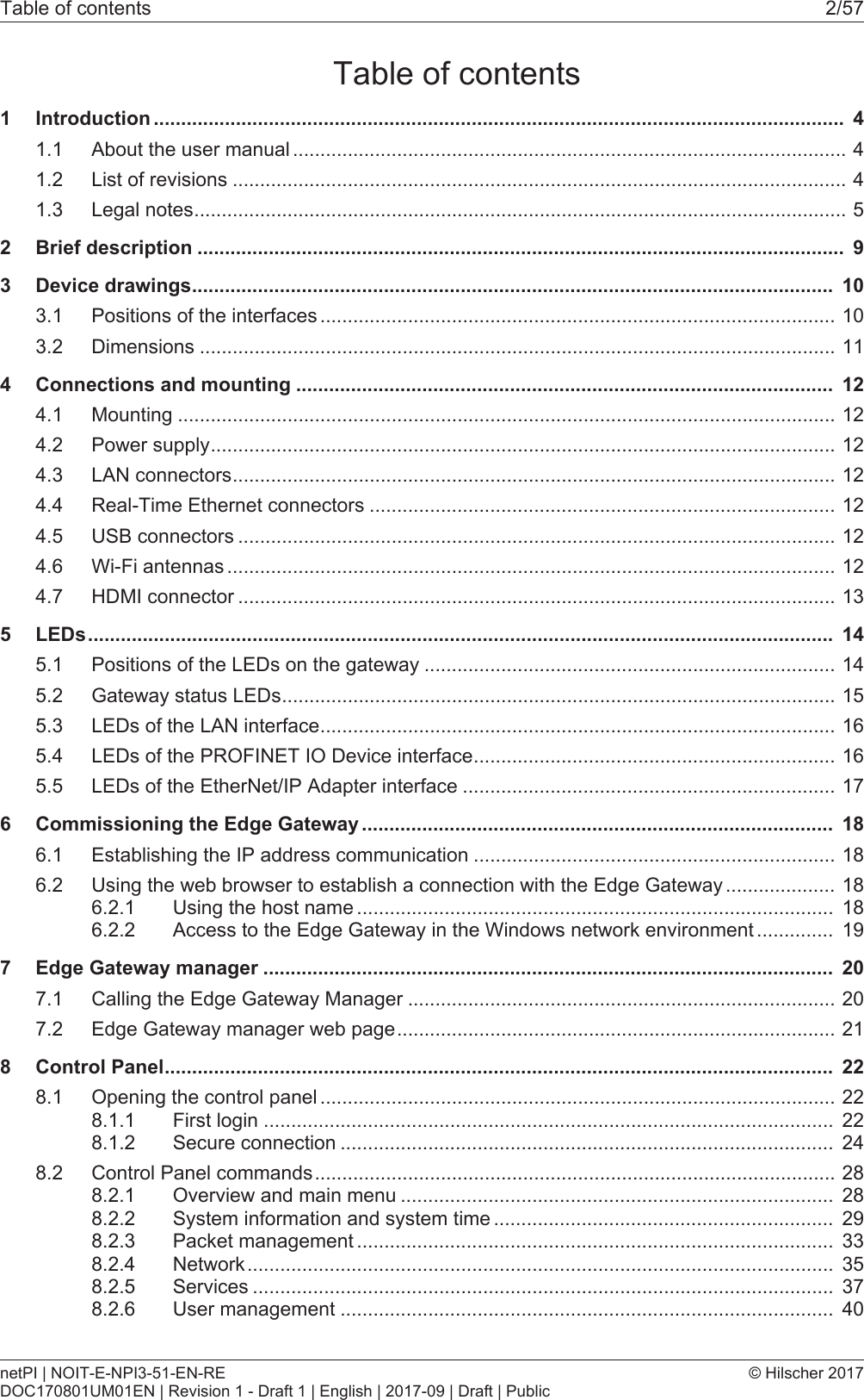 Table of contents 2/57Table of contents1 Introduction .............................................................................................................................. 41.1 About the user manual .....................................................................................................41.2 List of revisions ................................................................................................................41.3 Legal notes.......................................................................................................................52 Brief description ...................................................................................................................... 93 Device drawings..................................................................................................................... 103.1 Positions of the interfaces ..............................................................................................103.2 Dimensions ....................................................................................................................114 Connections and mounting .................................................................................................. 124.1 Mounting ........................................................................................................................124.2 Power supply..................................................................................................................124.3 LAN connectors..............................................................................................................124.4 Real-Time Ethernet connectors .....................................................................................124.5 USB connectors .............................................................................................................124.6 Wi-Fi antennas ...............................................................................................................124.7 HDMI connector .............................................................................................................135 LEDs........................................................................................................................................ 145.1 Positions of the LEDs on the gateway ...........................................................................145.2 Gateway status LEDs.....................................................................................................155.3 LEDs of the LAN interface..............................................................................................165.4 LEDs of the PROFINET IO Device interface..................................................................165.5 LEDs of the EtherNet/IP Adapter interface ....................................................................176 Commissioning the Edge Gateway ...................................................................................... 186.1 Establishing the IP address communication ..................................................................186.2 Using the web browser to establish a connection with the Edge Gateway ....................186.2.1 Using the host name ....................................................................................... 186.2.2 Access to the Edge Gateway in the Windows network environment .............. 197 Edge Gateway manager ........................................................................................................ 207.1 Calling the Edge Gateway Manager ..............................................................................207.2 Edge Gateway manager web page................................................................................218 Control Panel.......................................................................................................................... 228.1 Opening the control panel ..............................................................................................228.1.1 First login ........................................................................................................ 228.1.2 Secure connection .......................................................................................... 248.2 Control Panel commands...............................................................................................288.2.1 Overview and main menu ............................................................................... 288.2.2 System information and system time .............................................................. 298.2.3 Packet management ....................................................................................... 338.2.4 Network........................................................................................................... 358.2.5 Services .......................................................................................................... 378.2.6 User management .......................................................................................... 40netPI | NOIT-E-NPI3-51-EN-REDOC170801UM01EN | Revision 1 - Draft 1 | English | 2017-09 | Draft | Public&copy; Hilscher 2017