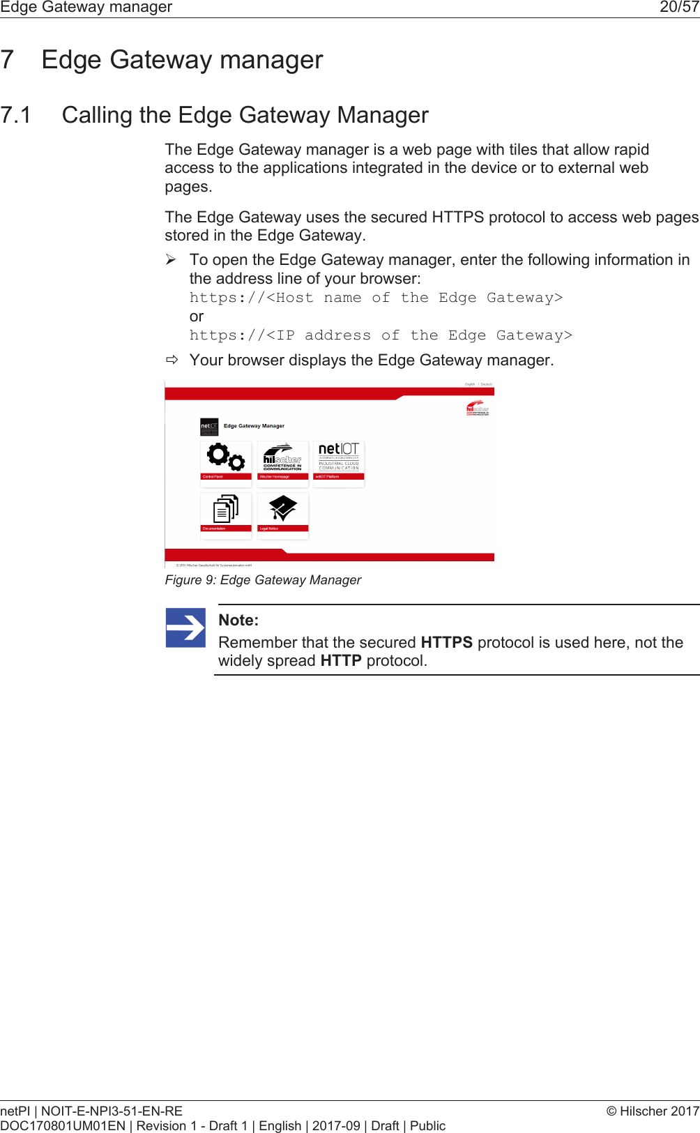 Edge Gateway manager 20/577 Edge Gateway manager7.1 Calling the Edge Gateway ManagerThe Edge Gateway manager is a web page with tiles that allow rapidaccess to the applications integrated in the device or to external webpages.The Edge Gateway uses the secured HTTPS protocol to access web pagesstored in the Edge Gateway.&Oslash;To open the Edge Gateway manager, enter the following information inthe address line of your browser:https://<Host name of the Edge Gateway>orhttps://<IP address of the Edge Gateway>&eth;Your browser displays the Edge Gateway manager.Figure9: Edge Gateway ManagerNote:Remember that the secured HTTPS protocol is used here, not thewidely spread HTTP protocol.netPI | NOIT-E-NPI3-51-EN-REDOC170801UM01EN | Revision 1 - Draft 1 | English | 2017-09 | Draft | Public&copy; Hilscher 2017