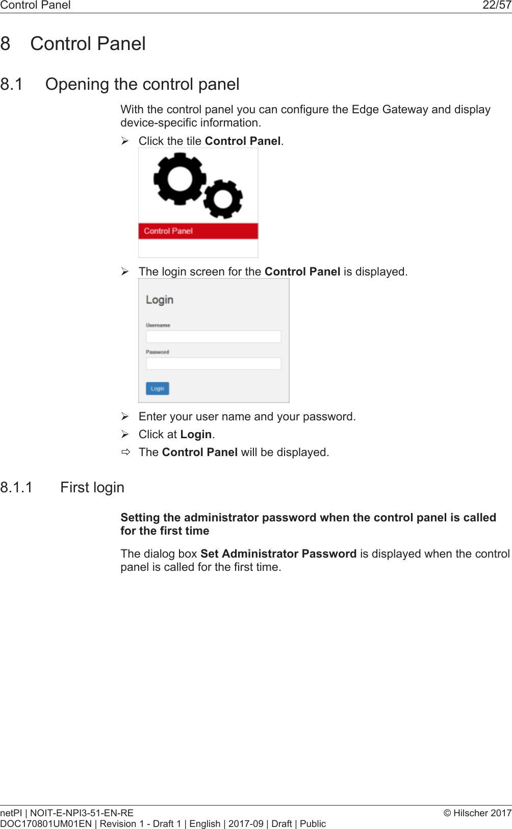 Control Panel 22/578 Control Panel8.1 Opening the control panelWith the control panel you can configure the Edge Gateway and displaydevice-specific information.&Oslash;Click the tile Control Panel.&Oslash;The login screen for the Control Panel is displayed.&Oslash;Enter your user name and your password.&Oslash;Click at Login.&eth;The Control Panel will be displayed.8.1.1 First loginSetting the administrator password when the control panel is calledfor the first timeThe dialog box Set Administrator Password is displayed when the controlpanel is called for the first time.netPI | NOIT-E-NPI3-51-EN-REDOC170801UM01EN | Revision 1 - Draft 1 | English | 2017-09 | Draft | Public&copy; Hilscher 2017