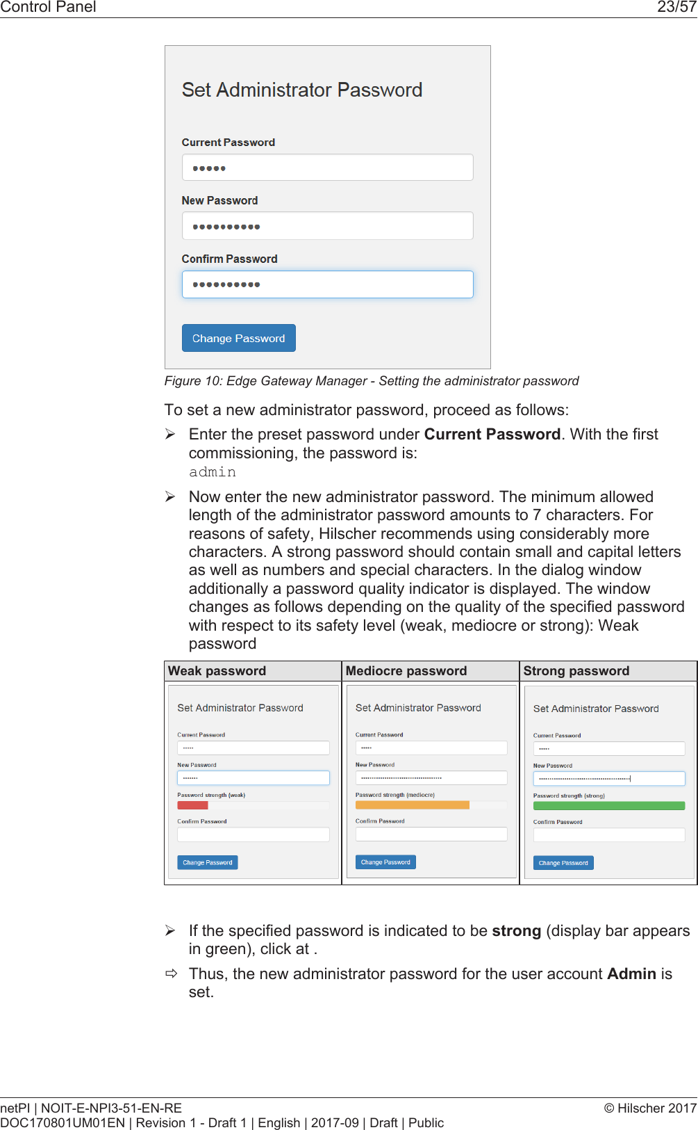Control Panel 23/57Figure10: Edge Gateway Manager - Setting the administrator passwordTo set a new administrator password, proceed as follows:&Oslash;Enter the preset password under Current Password. With the firstcommissioning, the password is:admin&Oslash;Now enter the new administrator password. The minimum allowedlength of the administrator password amounts to 7 characters. Forreasons of safety, Hilscher recommends using considerably morecharacters. A strong password should contain small and capital lettersas well as numbers and special characters. In the dialog windowadditionally a password quality indicator is displayed. The windowchanges as follows depending on the quality of the specified passwordwith respect to its safety level (weak, mediocre or strong): WeakpasswordWeak password Mediocre password Strong password&Oslash;If the specified password is indicated to be strong (display bar appearsin green), click at .&eth;Thus, the new administrator password for the user account Admin isset.netPI | NOIT-E-NPI3-51-EN-REDOC170801UM01EN | Revision 1 - Draft 1 | English | 2017-09 | Draft | Public&copy; Hilscher 2017