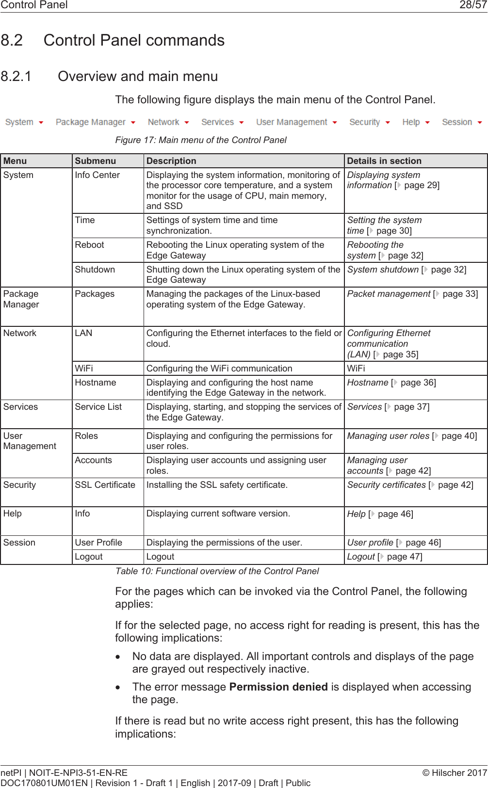 Control Panel 28/578.2 Control Panel commands8.2.1 Overview and main menuThe following figure displays the main menu of the Control Panel.Figure17: Main menu of the Control PanelMenu Submenu Description Details in sectionSystem Info Center Displaying the system information, monitoring ofthe processor core temperature, and a systemmonitor for the usage of CPU, main memory,and SSDDisplaying systeminformation [}page29]Time Settings of system time and timesynchronization.Setting the systemtime [}page30]Reboot Rebooting the Linux operating system of theEdge GatewayRebooting thesystem [}page32]Shutdown Shutting down the Linux operating system of theEdge GatewaySystem shutdown [}page32]PackageManagerPackages Managing the packages of the Linux-basedoperating system of the Edge Gateway.Packet management [}page33]Network LAN Configuring the Ethernet interfaces to the field orcloud.Configuring Ethernetcommunication(LAN) [}page35]WiFi Configuring the WiFi communication WiFiHostname Displaying and configuring the host nameidentifying the Edge Gateway in the network.Hostname [}page36]Services Service List Displaying, starting, and stopping the services ofthe Edge Gateway.Services [}page37]UserManagementRoles Displaying and configuring the permissions foruser roles.Managing user roles [}page40]Accounts Displaying user accounts und assigning userroles.Managing useraccounts [}page42]Security SSL Certificate Installing the SSL safety certificate. Security certificates [}page42]Help Info Displaying current software version. Help [}page46]Session User Profile Displaying the permissions of the user. User profile [}page46]Logout Logout Logout [}page47]Table10: Functional overview of the Control PanelFor the pages which can be invoked via the Control Panel, the followingapplies:If for the selected page, no access right for reading is present, this has thefollowing implications:&middot;No data are displayed. All important controls and displays of the pageare grayed out respectively inactive.&middot;The error message Permission denied is displayed when accessingthe page.If there is read but no write access right present, this has the followingimplications:netPI | NOIT-E-NPI3-51-EN-REDOC170801UM01EN | Revision 1 - Draft 1 | English | 2017-09 | Draft | Public&copy; Hilscher 2017