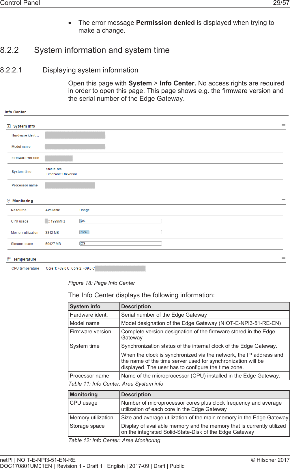 Control Panel 29/57&middot;The error message Permission denied is displayed when trying tomake a change.8.2.2 System information and system time8.2.2.1 Displaying system informationOpen this page with System > Info Center. No access rights are requiredin order to open this page. This page shows e.g. the firmware version andthe serial number of the Edge Gateway.Figure18: Page Info CenterThe Info Center displays the following information:System info DescriptionHardware ident. Serial number of the Edge GatewayModel name Model designation of the Edge Gateway (NIOT-E-NPI3-51-RE-EN)Firmware version Complete version designation of the firmware stored in the EdgeGatewaySystem time Synchronization status of the internal clock of the Edge Gateway.When the clock is synchronized via the network, the IP address andthe name of the time server used for synchronization will bedisplayed. The user has to configure the time zone.Processor name Name of the microprocessor (CPU) installed in the Edge Gateway.Table11: Info Center: Area System infoMonitoring DescriptionCPU usage Number of microprocessor cores plus clock frequency and averageutilization of each core in the Edge GatewayMemory utilization Size and average utilization of the main memory in the Edge GatewayStorage space Display of available memory and the memory that is currently utilizedon the integrated Solid-State-Disk of the Edge GatewayTable12: Info Center: Area MonitoringnetPI | NOIT-E-NPI3-51-EN-REDOC170801UM01EN | Revision 1 - Draft 1 | English | 2017-09 | Draft | Public&copy; Hilscher 2017