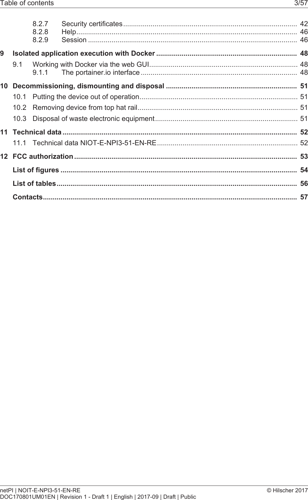 Table of contents 3/578.2.7 Security certificates......................................................................................... 428.2.8 Help................................................................................................................. 468.2.9 Session ........................................................................................................... 469 Isolated application execution with Docker ........................................................................ 489.1 Working with Docker via the web GUI............................................................................489.1.1 The portainer.io interface ................................................................................ 4810 Decommissioning, dismounting and disposal ................................................................... 5110.1 Putting the device out of operation.................................................................................5110.2 Removing device from top hat rail..................................................................................5110.3 Disposal of waste electronic equipment.........................................................................5111 Technical data ........................................................................................................................ 5211.1 Technical data NIOT-E-NPI3-51-EN-RE........................................................................5212 FCC authorization .................................................................................................................. 53List of figures ......................................................................................................................... 54List of tables........................................................................................................................... 56Contacts.................................................................................................................................. 57netPI | NOIT-E-NPI3-51-EN-REDOC170801UM01EN | Revision 1 - Draft 1 | English | 2017-09 | Draft | Public&copy; Hilscher 2017