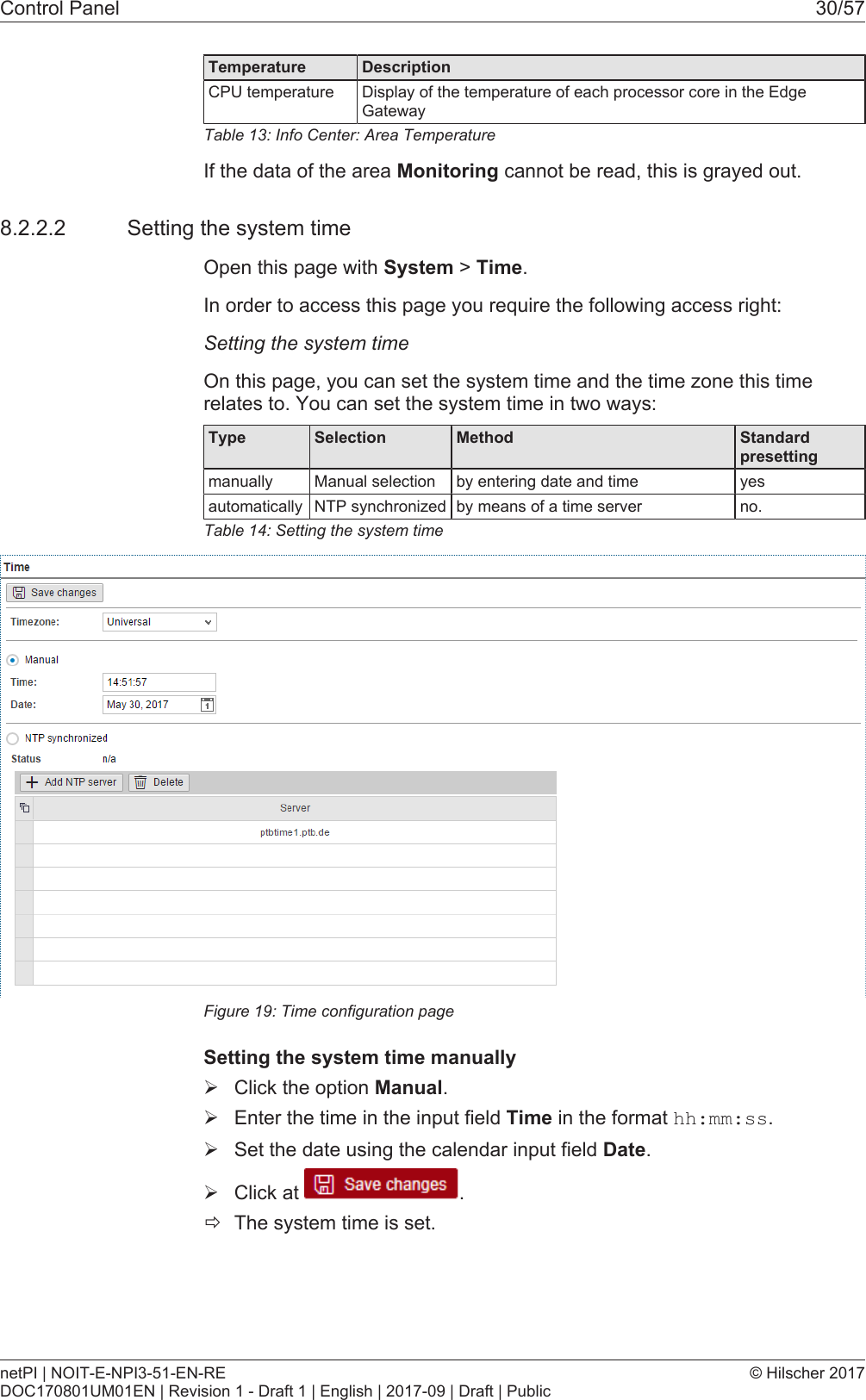 Control Panel 30/57Temperature DescriptionCPU temperature Display of the temperature of each processor core in the EdgeGatewayTable13: Info Center: Area TemperatureIf the data of the area Monitoring cannot be read, this is grayed out.8.2.2.2 Setting the system timeOpen this page with System > Time.In order to access this page you require the following access right:Setting the system timeOn this page, you can set the system time and the time zone this timerelates to. You can set the system time in two ways:Type Selection Method Standard presettingmanually Manual selection by entering date and time yesautomatically NTP synchronized by means of a time server no.Table14: Setting the system timeFigure19: Time configuration pageSetting the system time manually&Oslash;Click the option Manual.&Oslash;Enter the time in the input field Time in the format hh:mm:ss.&Oslash;Set the date using the calendar input field Date.&Oslash;Click at  .&eth;The system time is set.netPI | NOIT-E-NPI3-51-EN-REDOC170801UM01EN | Revision 1 - Draft 1 | English | 2017-09 | Draft | Public&copy; Hilscher 2017