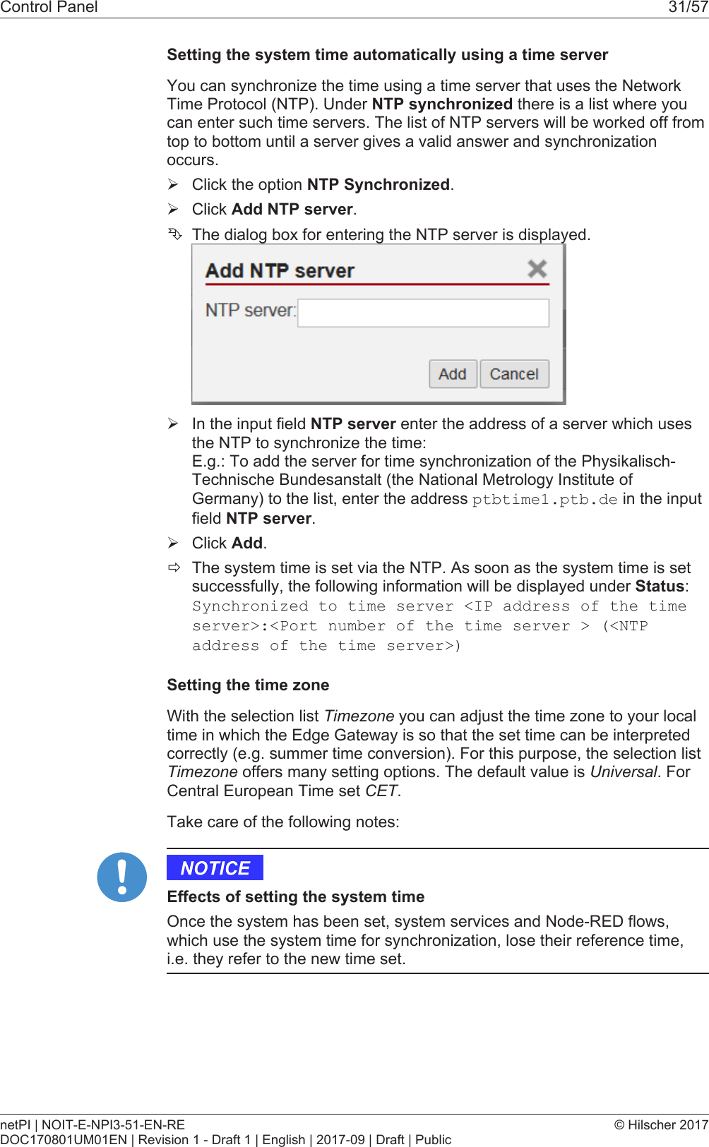 Control Panel 31/57Setting the system time automatically using a time serverYou can synchronize the time using a time server that uses the NetworkTime Protocol (NTP). Under NTP synchronized there is a list where youcan enter such time servers. The list of NTP servers will be worked off fromtop to bottom until a server gives a valid answer and synchronizationoccurs.&Oslash;Click the option NTP Synchronized.&Oslash;Click Add NTP server.&Ecirc;The dialog box for entering the NTP server is displayed.&Oslash;In the input field NTP server enter the address of a server which usesthe NTP to synchronize the time: E.g.: To add the server for time synchronization of the Physikalisch-Technische Bundesanstalt (the National Metrology Institute ofGermany) to the list, enter the address ptbtime1.ptb.de in the inputfield NTP server.&Oslash;Click Add.&eth;The system time is set via the NTP. As soon as the system time is setsuccessfully, the following information will be displayed under Status:Synchronized to time server <IP address of the timeserver>:<Port number of the time server > (<NTPaddress of the time server>)Setting the time zoneWith the selection list Timezone you can adjust the time zone to your localtime in which the Edge Gateway is so that the set time can be interpretedcorrectly (e.g. summer time conversion). For this purpose, the selection listTimezone offers many setting options. The default value is Universal. ForCentral European Time set CET.Take care of the following notes:Effects of setting the system timeOnce the system has been set, system services and Node-RED flows,which use the system time for synchronization, lose their reference time,i.e. they refer to the new time set.netPI | NOIT-E-NPI3-51-EN-REDOC170801UM01EN | Revision 1 - Draft 1 | English | 2017-09 | Draft | Public&copy; Hilscher 2017