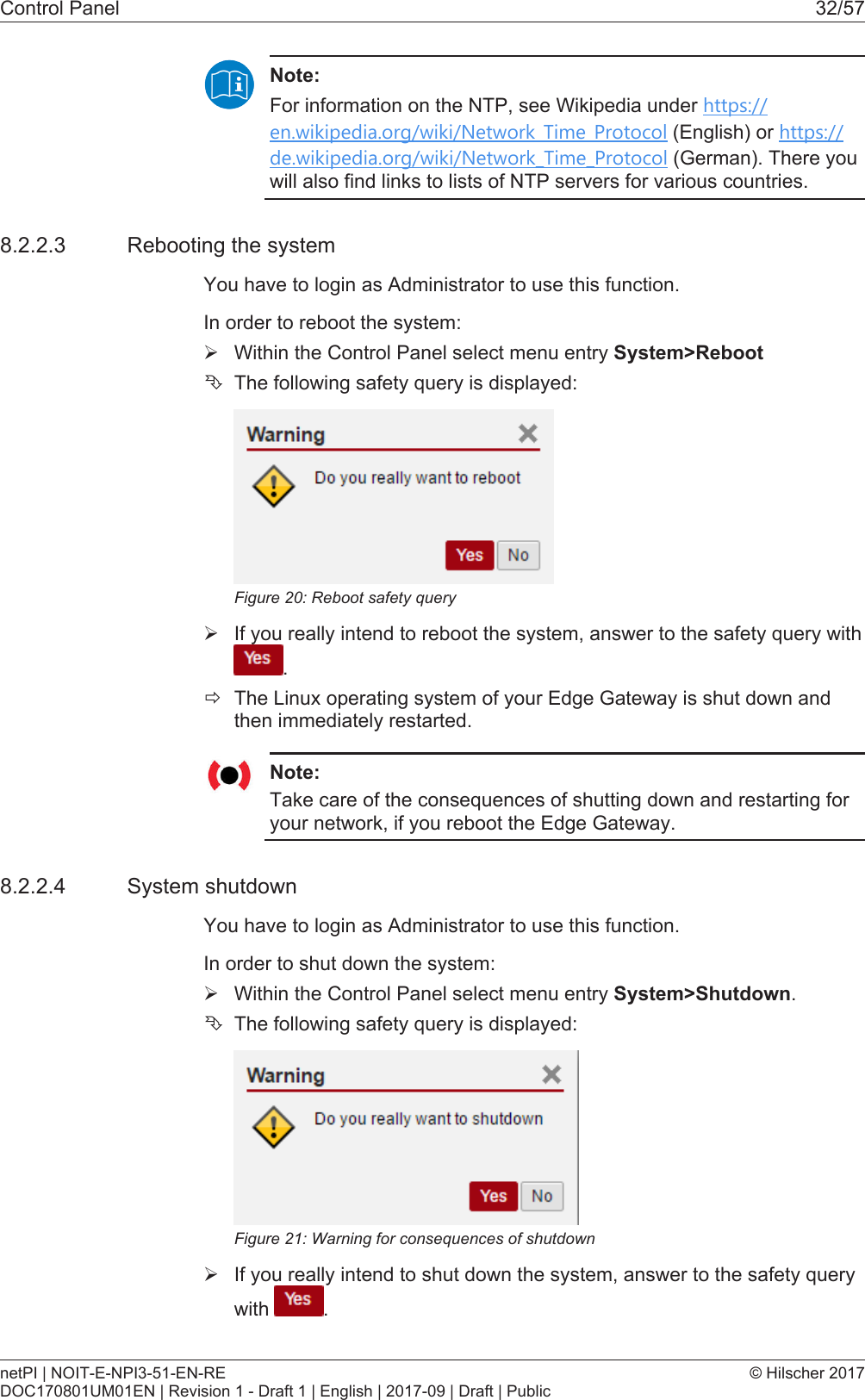 Control Panel 32/57Note:For information on the NTP, see Wikipedia under https://en.wikipedia.org/wiki/Network_Time_Protocol (English) or https://de.wikipedia.org/wiki/Network_Time_Protocol (German). There youwill also find links to lists of NTP servers for various countries.8.2.2.3 Rebooting the systemYou have to login as Administrator to use this function.In order to reboot the system:&Oslash;Within the Control Panel select menu entry System>Reboot&Ecirc;The following safety query is displayed:Figure20: Reboot safety query&Oslash;If you really intend to reboot the system, answer to the safety query with.&eth;The Linux operating system of your Edge Gateway is shut down andthen immediately restarted.Note:Take care of the consequences of shutting down and restarting foryour network, if you reboot the Edge Gateway.8.2.2.4 System shutdownYou have to login as Administrator to use this function.In order to shut down the system:&Oslash;Within the Control Panel select menu entry System>Shutdown.&Ecirc;The following safety query is displayed:Figure21: Warning for consequences of shutdown&Oslash;If you really intend to shut down the system, answer to the safety querywith  .netPI | NOIT-E-NPI3-51-EN-REDOC170801UM01EN | Revision 1 - Draft 1 | English | 2017-09 | Draft | Public&copy; Hilscher 2017