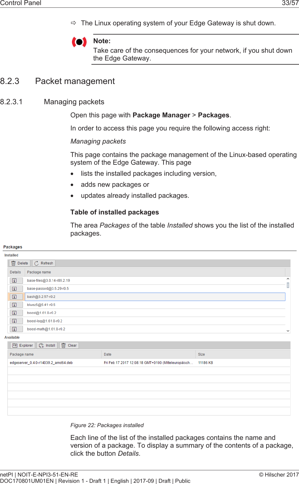 Control Panel 33/57&eth;The Linux operating system of your Edge Gateway is shut down.Note:Take care of the consequences for your network, if you shut downthe Edge Gateway.8.2.3 Packet management8.2.3.1 Managing packetsOpen this page with Package Manager > Packages.In order to access this page you require the following access right:Managing packetsThis page contains the package management of the Linux-based operatingsystem of the Edge Gateway. This page&middot;lists the installed packages including version,&middot;adds new packages or&middot;updates already installed packages.Table of installed packagesThe area Packages of the table Installed shows you the list of the installedpackages.Figure22: Packages installedEach line of the list of the installed packages contains the name andversion of a package. To display a summary of the contents of a package,click the button Details.netPI | NOIT-E-NPI3-51-EN-REDOC170801UM01EN | Revision 1 - Draft 1 | English | 2017-09 | Draft | Public&copy; Hilscher 2017