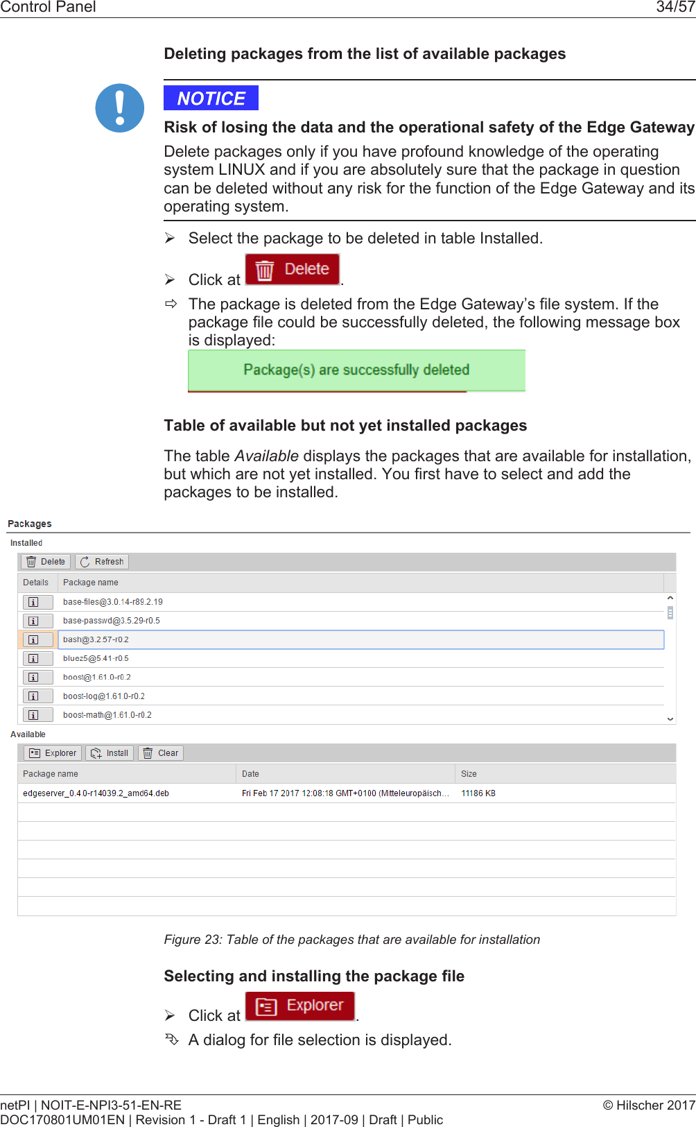 Control Panel 34/57Deleting packages from the list of available packagesRisk of losing the data and the operational safety of the Edge GatewayDelete packages only if you have profound knowledge of the operatingsystem LINUX and if you are absolutely sure that the package in questioncan be deleted without any risk for the function of the Edge Gateway and itsoperating system.&Oslash;Select the package to be deleted in table Installed.&Oslash;Click at  .&eth;The package is deleted from the Edge Gateway&rsquo;s file system. If thepackage file could be successfully deleted, the following message boxis displayed:Table of available but not yet installed packagesThe table Available displays the packages that are available for installation,but which are not yet installed. You first have to select and add thepackages to be installed.Figure23: Table of the packages that are available for installationSelecting and installing the package file&Oslash;Click at  .&Ecirc;A dialog for file selection is displayed.netPI | NOIT-E-NPI3-51-EN-REDOC170801UM01EN | Revision 1 - Draft 1 | English | 2017-09 | Draft | Public&copy; Hilscher 2017
