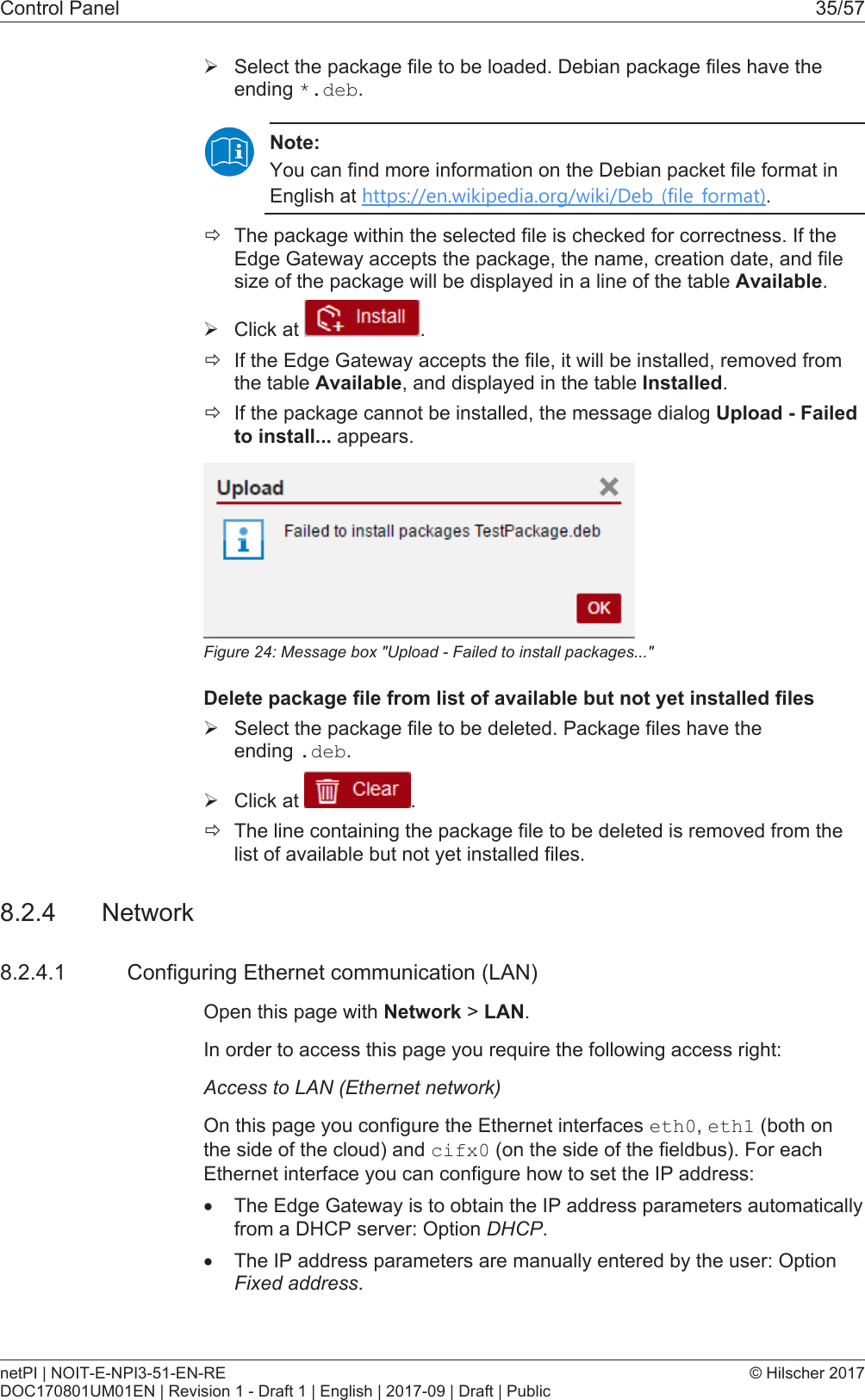 Control Panel 35/57&Oslash;Select the package file to be loaded. Debian package files have theending *.deb.Note:You can find more information on the Debian packet file format inEnglish at https://en.wikipedia.org/wiki/Deb_(file_format).&eth;The package within the selected file is checked for correctness. If theEdge Gateway accepts the package, the name, creation date, and filesize of the package will be displayed in a line of the table Available.&Oslash;Click at  .&eth;If the Edge Gateway accepts the file, it will be installed, removed fromthe table Available, and displayed in the table Installed.&eth;If the package cannot be installed, the message dialog Upload - Failedto install... appears.Figure24: Message box "Upload - Failed to install packages..."Delete package file from list of available but not yet installed files&Oslash;Select the package file to be deleted. Package files have theending .deb.&Oslash;Click at  .&eth;The line containing the package file to be deleted is removed from thelist of available but not yet installed files.8.2.4 Network8.2.4.1 Configuring Ethernet communication (LAN)Open this page with Network > LAN.In order to access this page you require the following access right:Access to LAN (Ethernet network)On this page you configure the Ethernet interfaces eth0, eth1 (both onthe side of the cloud) and cifx0 (on the side of the fieldbus). For eachEthernet interface you can configure how to set the IP address:&middot;The Edge Gateway is to obtain the IP address parameters automaticallyfrom a DHCP server: Option DHCP.&middot;The IP address parameters are manually entered by the user: OptionFixed address.netPI | NOIT-E-NPI3-51-EN-REDOC170801UM01EN | Revision 1 - Draft 1 | English | 2017-09 | Draft | Public&copy; Hilscher 2017
