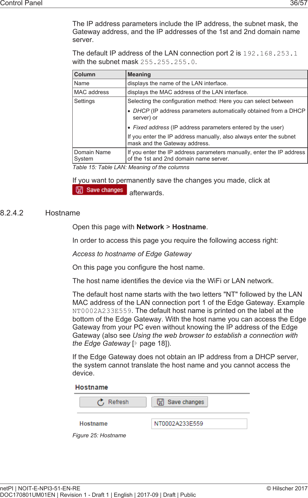 Control Panel 36/57The IP address parameters include the IP address, the subnet mask, theGateway address, and the IP addresses of the 1st and 2nd domain nameserver.The default IP address of the LAN connection port 2 is 192.168.253.1with the subnet mask 255.255.255.0.Column MeaningName displays the name of the LAN interface.MAC address displays the MAC address of the LAN interface.Settings Selecting the configuration method: Here you can select between&middot;DHCP (IP address parameters automatically obtained from a DHCPserver) or&middot;Fixed address (IP address parameters entered by the user)If you enter the IP address manually, also always enter the subnetmask and the Gateway address.Domain NameSystemIf you enter the IP address parameters manually, enter the IP addressof the 1st and 2nd domain name server.Table15: Table LAN: Meaning of the columnsIf you want to permanently save the changes you made, click at afterwards.8.2.4.2 HostnameOpen this page with Network > Hostname.In order to access this page you require the following access right:Access to hostname of Edge GatewayOn this page you configure the host name.The host name identifies the device via the WiFi or LAN network.The default host name starts with the two letters "NT" followed by the LANMAC address of the LAN connection port 1 of the Edge Gateway. ExampleNT0002A233E559. The default host name is printed on the label at thebottom of the Edge Gateway. With the host name you can access the EdgeGateway from your PC even without knowing the IP address of the EdgeGateway (also see Using the web browser to establish a connection withthe Edge Gateway [}page18]).If the Edge Gateway does not obtain an IP address from a DHCP server,the system cannot translate the host name and you cannot access thedevice.Figure25: HostnamenetPI | NOIT-E-NPI3-51-EN-REDOC170801UM01EN | Revision 1 - Draft 1 | English | 2017-09 | Draft | Public&copy; Hilscher 2017