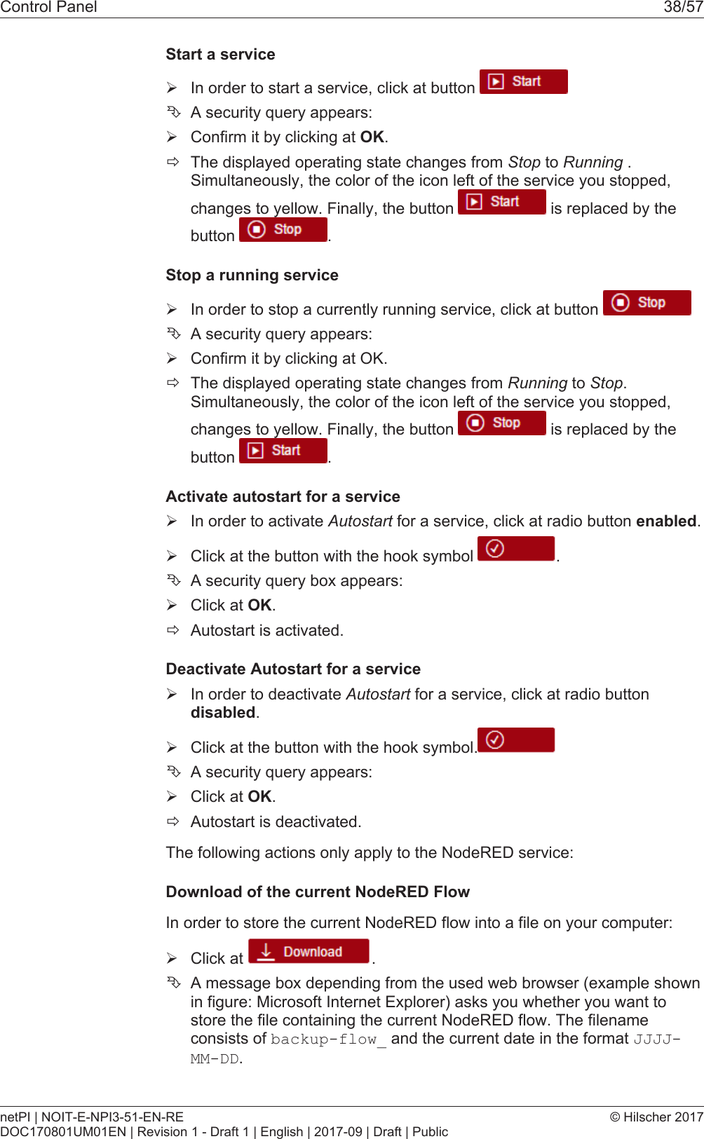 Control Panel 38/57Start a service&Oslash;In order to start a service, click at button &Ecirc;A security query appears:&Oslash;Confirm it by clicking at OK.&eth;The displayed operating state changes from Stop to Running .Simultaneously, the color of the icon left of the service you stopped,changes to yellow. Finally, the button   is replaced by thebutton  .Stop a running service&Oslash;In order to stop a currently running service, click at button &Ecirc;A security query appears:&Oslash;Confirm it by clicking at OK.&eth;The displayed operating state changes from Running to Stop.Simultaneously, the color of the icon left of the service you stopped,changes to yellow. Finally, the button   is replaced by thebutton  .Activate autostart for a service&Oslash;In order to activate Autostart for a service, click at radio button enabled.&Oslash;Click at the button with the hook symbol  .&Ecirc;A security query box appears:&Oslash;Click at OK.&eth;Autostart is activated.Deactivate Autostart for a service&Oslash;In order to deactivate Autostart for a service, click at radio buttondisabled.&Oslash;Click at the button with the hook symbol.&Ecirc;A security query appears:&Oslash;Click at OK.&eth;Autostart is deactivated.The following actions only apply to the NodeRED service:Download of the current NodeRED FlowIn order to store the current NodeRED flow into a file on your computer:&Oslash;Click at  .&Ecirc;A message box depending from the used web browser (example shownin figure: Microsoft Internet Explorer) asks you whether you want tostore the file containing the current NodeRED flow. The filenameconsists of backup-flow_ and the current date in the format JJJJ-MM-DD.netPI | NOIT-E-NPI3-51-EN-REDOC170801UM01EN | Revision 1 - Draft 1 | English | 2017-09 | Draft | Public&copy; Hilscher 2017