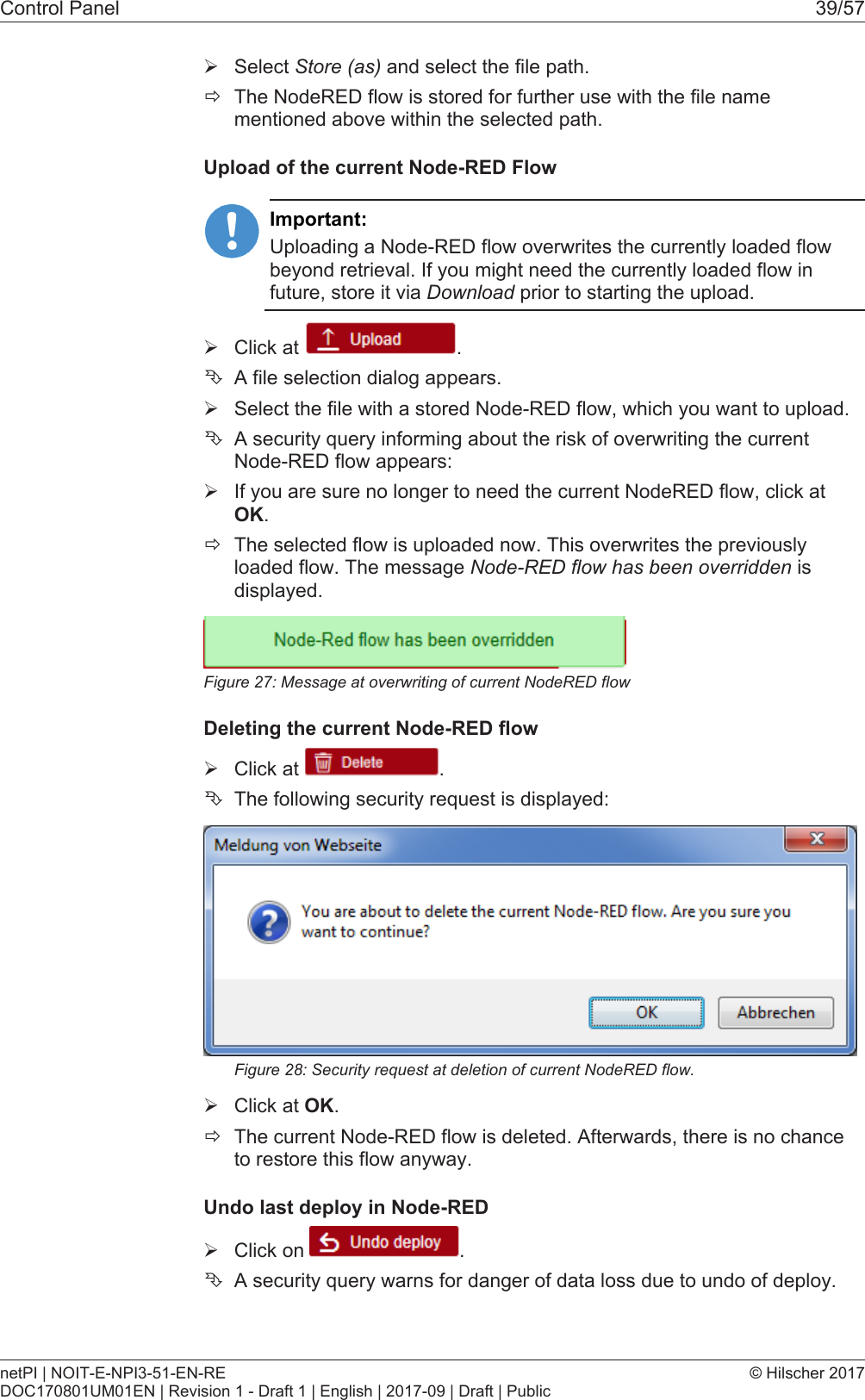 Control Panel 39/57&Oslash;Select Store (as) and select the file path.&eth;The NodeRED flow is stored for further use with the file namementioned above within the selected path.Upload of the current Node-RED FlowImportant:Uploading a Node-RED flow overwrites the currently loaded flowbeyond retrieval. If you might need the currently loaded flow infuture, store it via Download prior to starting the upload.&Oslash;Click at  .&Ecirc;A file selection dialog appears.&Oslash;Select the file with a stored Node-RED flow, which you want to upload.&Ecirc;A security query informing about the risk of overwriting the currentNode-RED flow appears:&Oslash;If you are sure no longer to need the current NodeRED flow, click atOK.&eth;The selected flow is uploaded now. This overwrites the previouslyloaded flow. The message Node-RED flow has been overridden isdisplayed.Figure27: Message at overwriting of current NodeRED flowDeleting the current Node-RED flow&Oslash;Click at  .&Ecirc;The following security request is displayed:Figure28: Security request at deletion of current NodeRED flow.&Oslash;Click at OK.&eth;The current Node-RED flow is deleted. Afterwards, there is no chanceto restore this flow anyway.Undo last deploy in Node-RED&Oslash;Click on  .&Ecirc;A security query warns for danger of data loss due to undo of deploy.netPI | NOIT-E-NPI3-51-EN-REDOC170801UM01EN | Revision 1 - Draft 1 | English | 2017-09 | Draft | Public&copy; Hilscher 2017