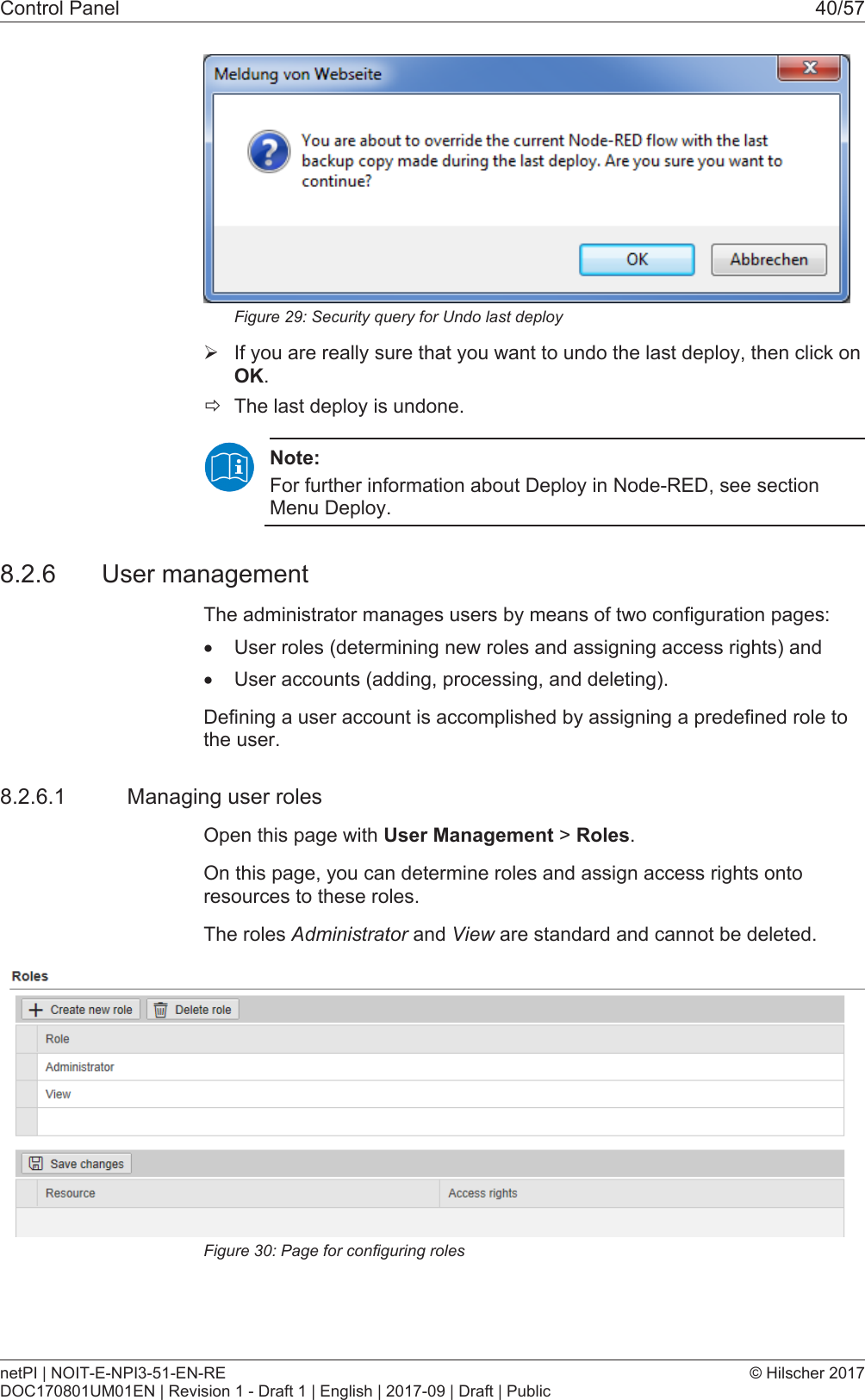 Control Panel 40/57Figure29: Security query for Undo last deploy&Oslash;If you are really sure that you want to undo the last deploy, then click onOK.&eth;The last deploy is undone.Note:For further information about Deploy in Node-RED, see sectionMenu Deploy.8.2.6 User managementThe administrator manages users by means of two configuration pages:&middot;User roles (determining new roles and assigning access rights) and&middot;User accounts (adding, processing, and deleting).Defining a user account is accomplished by assigning a predefined role tothe user.8.2.6.1 Managing user rolesOpen this page with User Management > Roles.On this page, you can determine roles and assign access rights ontoresources to these roles.The roles Administrator and View are standard and cannot be deleted.Figure30: Page for configuring rolesnetPI | NOIT-E-NPI3-51-EN-REDOC170801UM01EN | Revision 1 - Draft 1 | English | 2017-09 | Draft | Public&copy; Hilscher 2017