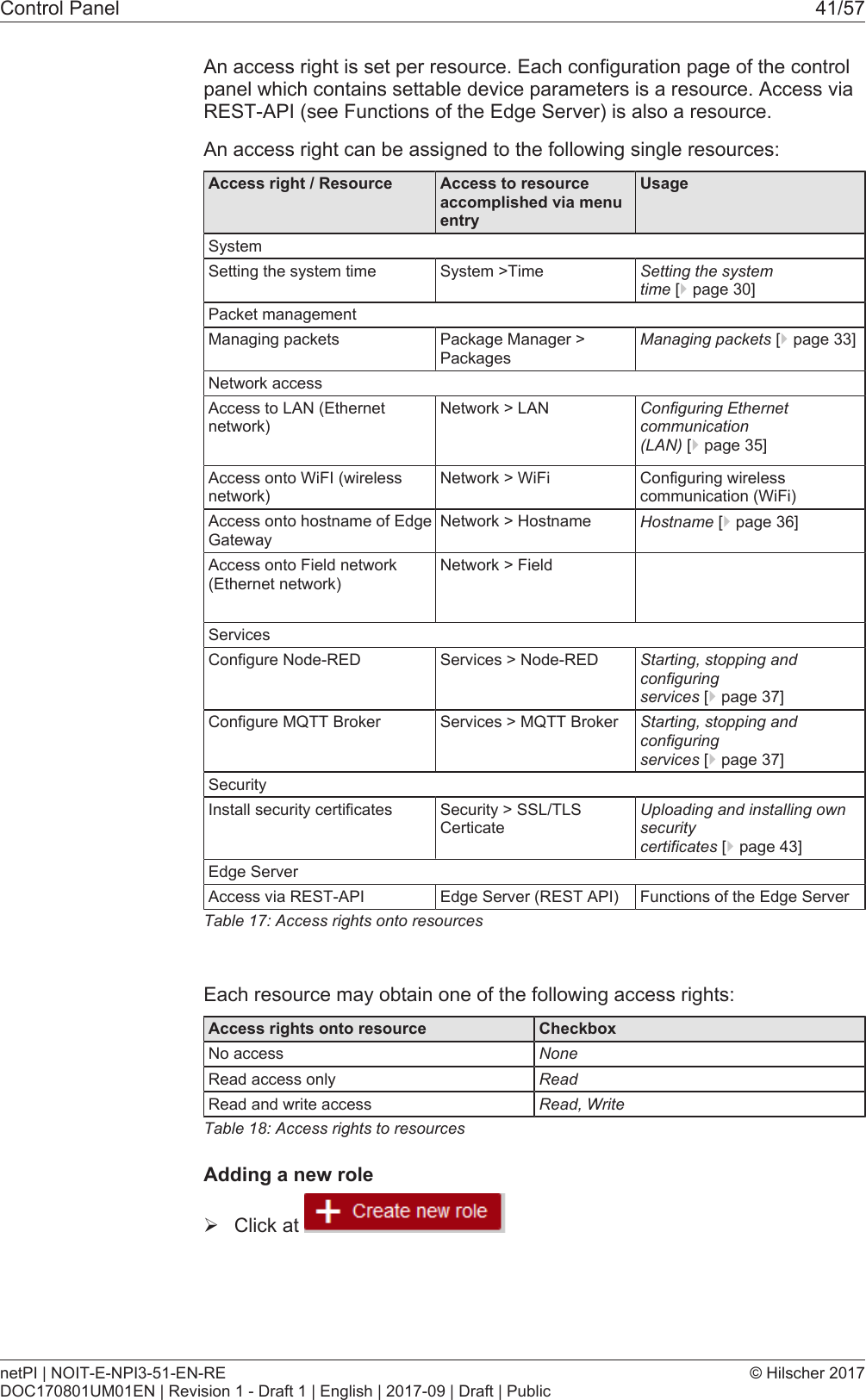 Control Panel 41/57An access right is set per resource. Each configuration page of the controlpanel which contains settable device parameters is a resource. Access viaREST-API (see Functions of the Edge Server) is also a resource.An access right can be assigned to the following single resources:Access right / Resource Access to resourceaccomplished via menuentryUsageSystemSetting the system time System >Time Setting the systemtime [}page30]Packet managementManaging packets Package Manager >PackagesManaging packets [}page33]Network accessAccess to LAN (Ethernetnetwork)Network > LAN Configuring Ethernetcommunication(LAN) [}page35]Access onto WiFI (wirelessnetwork)Network > WiFi Configuring wirelesscommunication (WiFi)Access onto hostname of EdgeGatewayNetwork > Hostname Hostname [}page36]Access onto Field network(Ethernet network)Network > FieldServicesConfigure Node-RED Services > Node-RED Starting, stopping andconfiguringservices [}page37]Configure MQTT Broker Services > MQTT Broker Starting, stopping andconfiguringservices [}page37]SecurityInstall security certificates Security > SSL/TLSCerticateUploading and installing ownsecuritycertificates [}page43]Edge ServerAccess via REST-API Edge Server (REST API) Functions of the Edge ServerTable17: Access rights onto resourcesEach resource may obtain one of the following access rights:Access rights onto resource CheckboxNo access NoneRead access only ReadRead and write access Read, WriteTable18: Access rights to resourcesAdding a new role&Oslash;Click at netPI | NOIT-E-NPI3-51-EN-REDOC170801UM01EN | Revision 1 - Draft 1 | English | 2017-09 | Draft | Public&copy; Hilscher 2017