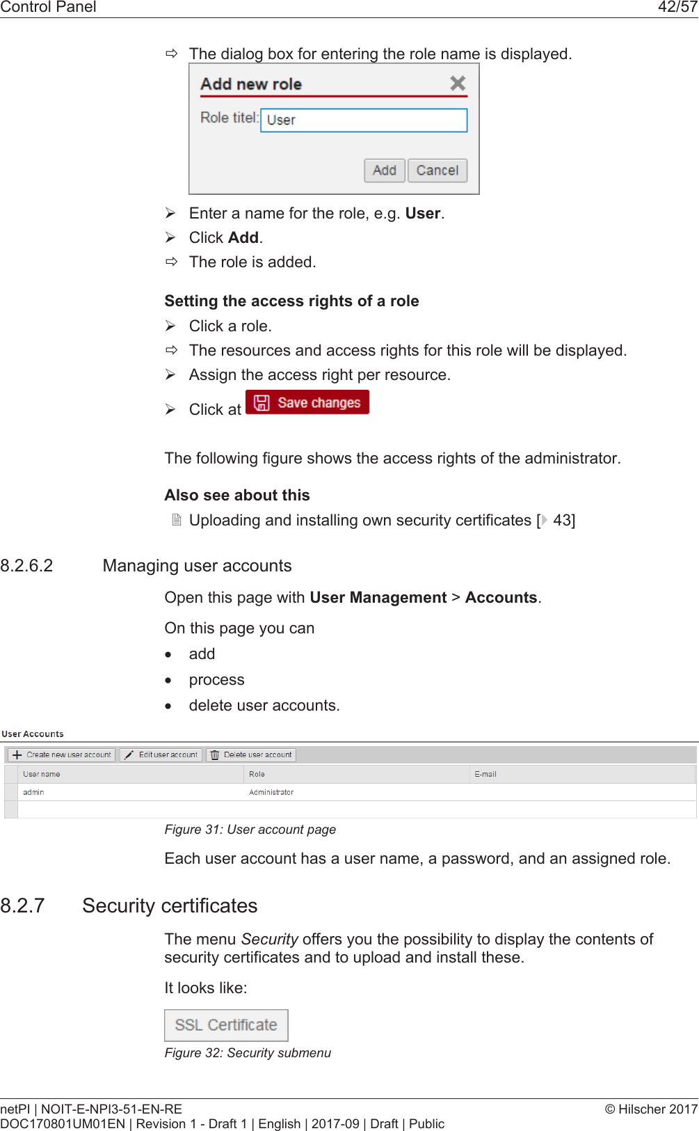 Control Panel 42/57&eth;The dialog box for entering the role name is displayed.&Oslash;Enter a name for the role, e.g. User.&Oslash;Click Add.&eth;The role is added.Setting the access rights of a role&Oslash;Click a role.&eth;The resources and access rights for this role will be displayed.&Oslash;Assign the access right per resource.&Oslash;Click at The following figure shows the access rights of the administrator.Also see about this2Uploading and installing own security certificates [}43]8.2.6.2 Managing user accountsOpen this page with User Management > Accounts.On this page you can&middot;add&middot;process&middot;delete user accounts.Figure31: User account pageEach user account has a user name, a password, and an assigned role.8.2.7 Security certificatesThe menu Security offers you the possibility to display the contents ofsecurity certificates and to upload and install these.It looks like:Figure32: Security submenunetPI | NOIT-E-NPI3-51-EN-REDOC170801UM01EN | Revision 1 - Draft 1 | English | 2017-09 | Draft | Public&copy; Hilscher 2017