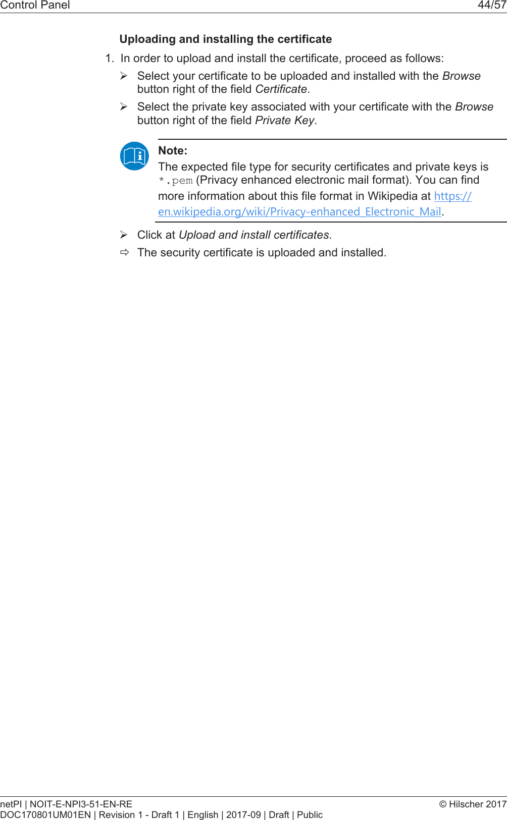 Control Panel 44/57Uploading and installing the certificate1. In order to upload and install the certificate, proceed as follows:&Oslash;Select your certificate to be uploaded and installed with the Browsebutton right of the field Certificate.&Oslash;Select the private key associated with your certificate with the Browsebutton right of the field Private Key.Note:The expected file type for security certificates and private keys is*.pem (Privacy enhanced electronic mail format). You can findmore information about this file format in Wikipedia at https://en.wikipedia.org/wiki/Privacy-enhanced_Electronic_Mail.&Oslash;Click at Upload and install certificates.&eth;The security certificate is uploaded and installed.netPI | NOIT-E-NPI3-51-EN-REDOC170801UM01EN | Revision 1 - Draft 1 | English | 2017-09 | Draft | Public&copy; Hilscher 2017