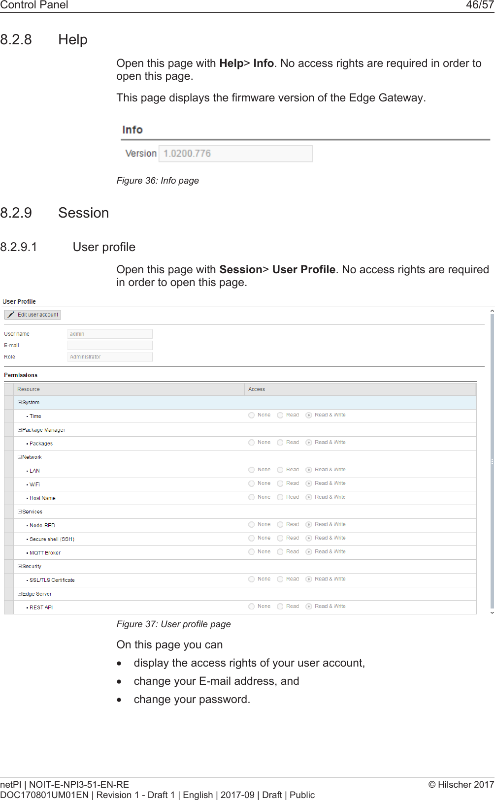 Control Panel 46/578.2.8 HelpOpen this page with Help> Info. No access rights are required in order toopen this page.This page displays the firmware version of the Edge Gateway.Figure36: Info page8.2.9 Session8.2.9.1 User profileOpen this page with Session> User Profile. No access rights are requiredin order to open this page.Figure37: User profile pageOn this page you can&middot;display the access rights of your user account,&middot;change your E-mail address, and&middot;change your password.netPI | NOIT-E-NPI3-51-EN-REDOC170801UM01EN | Revision 1 - Draft 1 | English | 2017-09 | Draft | Public&copy; Hilscher 2017