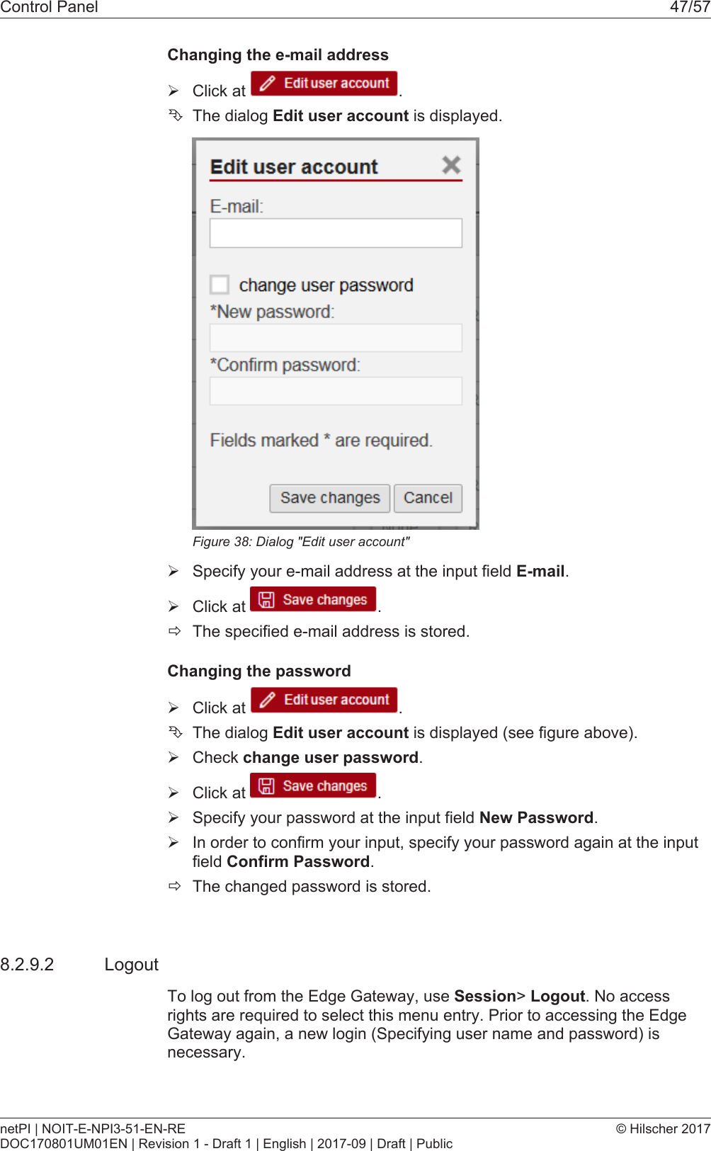 Control Panel 47/57Changing the e-mail address&Oslash;Click at  .&Ecirc;The dialog Edit user account is displayed.Figure38: Dialog "Edit user account"&Oslash;Specify your e-mail address at the input field E-mail.&Oslash;Click at  .&eth;The specified e-mail address is stored.Changing the password&Oslash;Click at  .&Ecirc;The dialog Edit user account is displayed (see figure above).&Oslash;Check change user password.&Oslash;Click at  .&Oslash;Specify your password at the input field New Password.&Oslash;In order to confirm your input, specify your password again at the inputfield Confirm Password.&eth;The changed password is stored.8.2.9.2 LogoutTo log out from the Edge Gateway, use Session> Logout. No accessrights are required to select this menu entry. Prior to accessing the EdgeGateway again, a new login (Specifying user name and password) isnecessary.netPI | NOIT-E-NPI3-51-EN-REDOC170801UM01EN | Revision 1 - Draft 1 | English | 2017-09 | Draft | Public&copy; Hilscher 2017