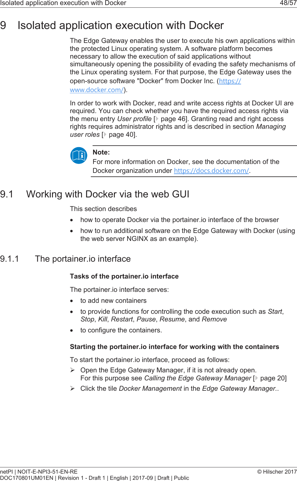 Isolated application execution with Docker 48/579 Isolated application execution with DockerThe Edge Gateway enables the user to execute his own applications withinthe protected Linux operating system. A software platform becomesnecessary to allow the execution of said applications withoutsimultaneously opening the possibility of evading the safety mechanisms ofthe Linux operating system. For that purpose, the Edge Gateway uses theopen-source software "Docker" from Docker Inc. (https://www.docker.com/).In order to work with Docker, read and write access rights at Docker UI arerequired. You can check whether you have the required access rights viathe menu entry User profile [}page46]. Granting read and right accessrights requires administrator rights and is described in section Managinguser roles [}page40].Note:For more information on Docker, see the documentation of theDocker organization under https://docs.docker.com/.9.1 Working with Docker via the web GUIThis section describes&middot;how to operate Docker via the portainer.io interface of the browser&middot;how to run additional software on the Edge Gateway with Docker (usingthe web server NGINX as an example).9.1.1 The portainer.io interfaceTasks of the portainer.io interfaceThe portainer.io interface serves:&middot;to add new containers&middot;to provide functions for controlling the code execution such as Start,Stop, Kill, Restart, Pause, Resume, and Remove&middot;to configure the containers.Starting the portainer.io interface for working with the containersTo start the portainer.io interface, proceed as follows:&Oslash;Open the Edge Gateway Manager, if it is not already open. For this purpose see Calling the Edge Gateway Manager [}page20]&Oslash;Click the tile Docker Management in the Edge Gateway Manager..netPI | NOIT-E-NPI3-51-EN-REDOC170801UM01EN | Revision 1 - Draft 1 | English | 2017-09 | Draft | Public&copy; Hilscher 2017