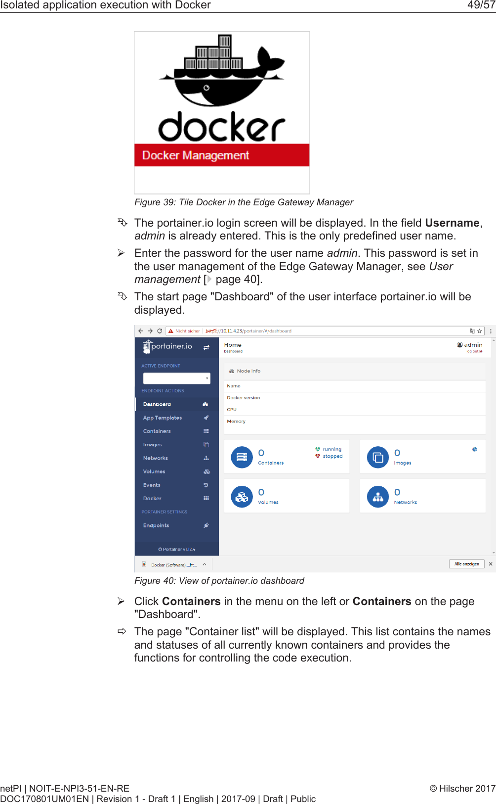 Isolated application execution with Docker 49/57Figure39: Tile Docker in the Edge Gateway Manager&Ecirc;The portainer.io login screen will be displayed. In the field Username,admin is already entered. This is the only predefined user name.&Oslash;Enter the password for the user name admin. This password is set inthe user management of the Edge Gateway Manager, see Usermanagement [}page40].&Ecirc;The start page "Dashboard" of the user interface portainer.io will bedisplayed.Figure40: View of portainer.io dashboard&Oslash;Click Containers in the menu on the left or Containers on the page"Dashboard".&eth;The page "Container list" will be displayed. This list contains the namesand statuses of all currently known containers and provides thefunctions for controlling the code execution.netPI | NOIT-E-NPI3-51-EN-REDOC170801UM01EN | Revision 1 - Draft 1 | English | 2017-09 | Draft | Public&copy; Hilscher 2017