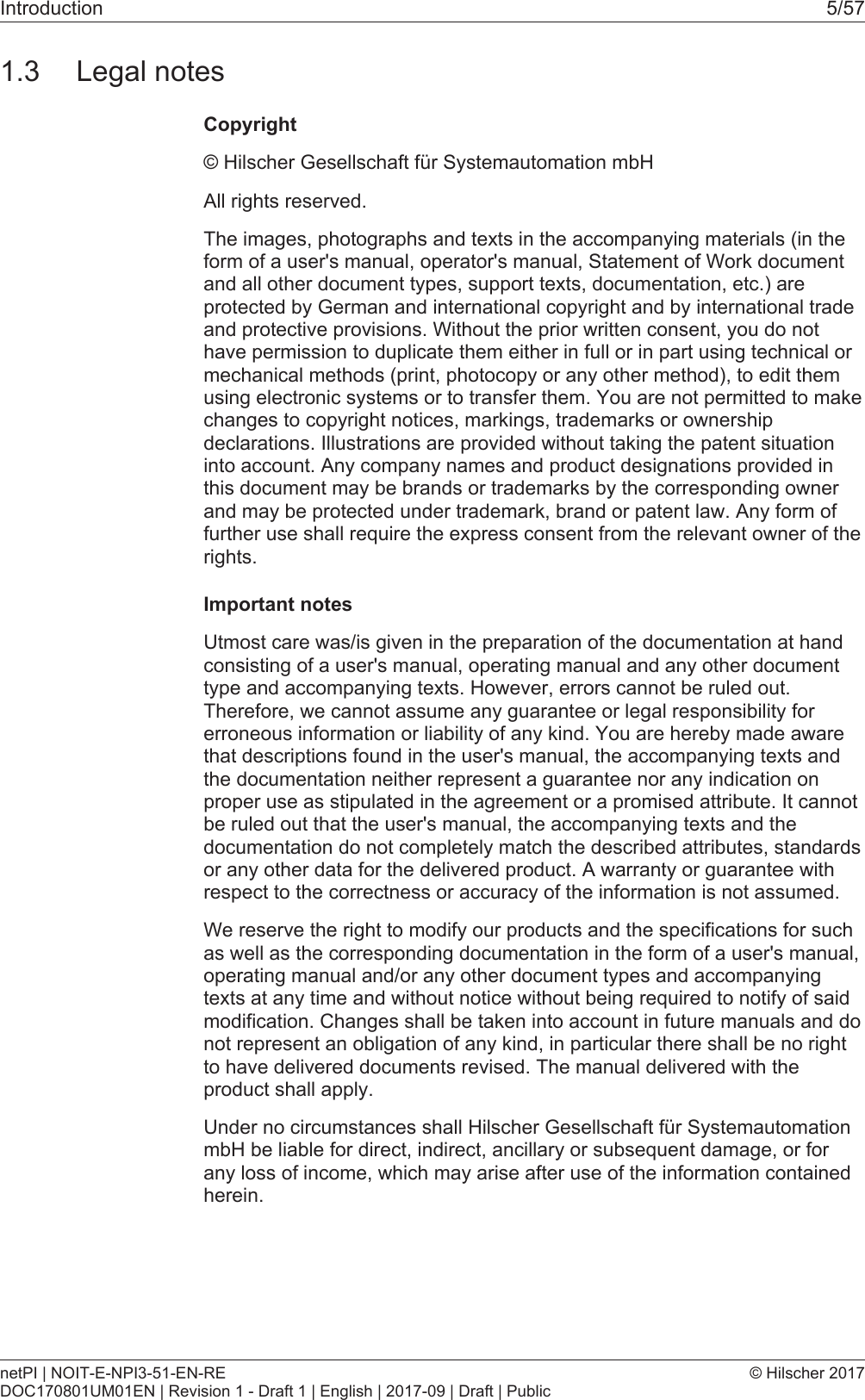 Introduction 5/571.3 Legal notesCopyright&copy; Hilscher Gesellschaft f&uuml;r Systemautomation mbHAll rights reserved.The images, photographs and texts in the accompanying materials (in theform of a user's manual, operator's manual, Statement of Work documentand all other document types, support texts, documentation, etc.) areprotected by German and international copyright and by international tradeand protective provisions. Without the prior written consent, you do nothave permission to duplicate them either in full or in part using technical ormechanical methods (print, photocopy or any other method), to edit themusing electronic systems or to transfer them. You are not permitted to makechanges to copyright notices, markings, trademarks or ownershipdeclarations. Illustrations are provided without taking the patent situationinto account. Any company names and product designations provided inthis document may be brands or trademarks by the corresponding ownerand may be protected under trademark, brand or patent law. Any form offurther use shall require the express consent from the relevant owner of therights.Important notesUtmost care was/is given in the preparation of the documentation at handconsisting of a user's manual, operating manual and any other documenttype and accompanying texts. However, errors cannot be ruled out.Therefore, we cannot assume any guarantee or legal responsibility forerroneous information or liability of any kind. You are hereby made awarethat descriptions found in the user's manual, the accompanying texts andthe documentation neither represent a guarantee nor any indication onproper use as stipulated in the agreement or a promised attribute. It cannotbe ruled out that the user's manual, the accompanying texts and thedocumentation do not completely match the described attributes, standardsor any other data for the delivered product. A warranty or guarantee withrespect to the correctness or accuracy of the information is not assumed.We reserve the right to modify our products and the specifications for suchas well as the corresponding documentation in the form of a user's manual,operating manual and/or any other document types and accompanyingtexts at any time and without notice without being required to notify of saidmodification. Changes shall be taken into account in future manuals and donot represent an obligation of any kind, in particular there shall be no rightto have delivered documents revised. The manual delivered with theproduct shall apply.Under no circumstances shall Hilscher Gesellschaft f&uuml;r SystemautomationmbH be liable for direct, indirect, ancillary or subsequent damage, or forany loss of income, which may arise after use of the information containedherein.netPI | NOIT-E-NPI3-51-EN-REDOC170801UM01EN | Revision 1 - Draft 1 | English | 2017-09 | Draft | Public&copy; Hilscher 2017