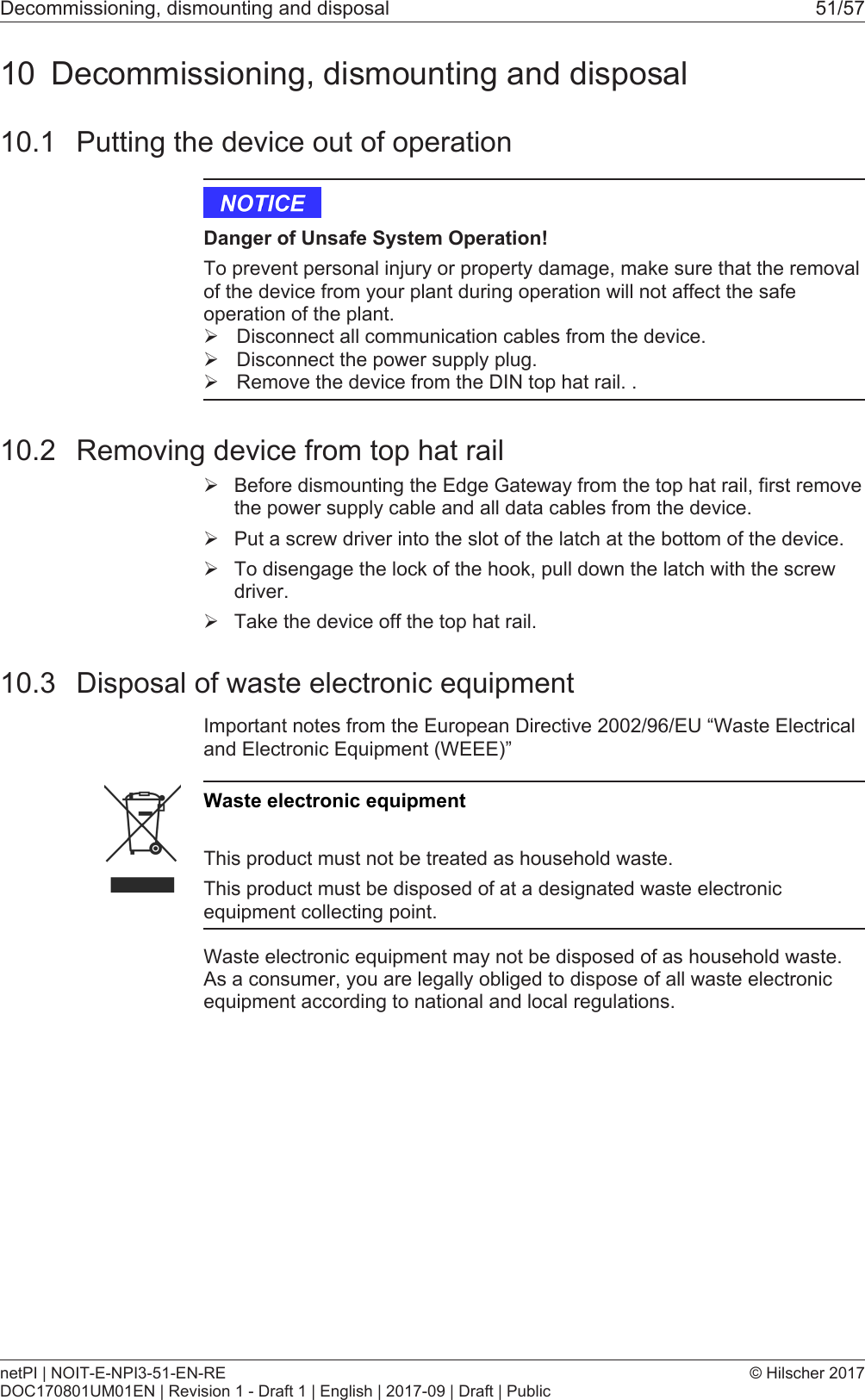 Decommissioning, dismounting and disposal 51/5710 Decommissioning, dismounting and disposal10.1 Putting the device out of operationDanger of Unsafe System Operation!To prevent personal injury or property damage, make sure that the removalof the device from your plant during operation will not affect the safeoperation of the plant.&Oslash;Disconnect all communication cables from the device.&Oslash;Disconnect the power supply plug.&Oslash;Remove the device from the DIN top hat rail. .10.2 Removing device from top hat rail&Oslash;Before dismounting the Edge Gateway from the top hat rail, first removethe power supply cable and all data cables from the device.&Oslash;Put a screw driver into the slot of the latch at the bottom of the device.&Oslash;To disengage the lock of the hook, pull down the latch with the screwdriver.&Oslash;Take the device off the top hat rail.10.3 Disposal of waste electronic equipmentImportant notes from the European Directive 2002/96/EU &ldquo;Waste Electricaland Electronic Equipment (WEEE)&rdquo;Waste electronic equipmentThis product must not be treated as household waste.This product must be disposed of at a designated waste electronicequipment collecting point.Waste electronic equipment may not be disposed of as household waste.As a consumer, you are legally obliged to dispose of all waste electronicequipment according to national and local regulations.netPI | NOIT-E-NPI3-51-EN-REDOC170801UM01EN | Revision 1 - Draft 1 | English | 2017-09 | Draft | Public&copy; Hilscher 2017