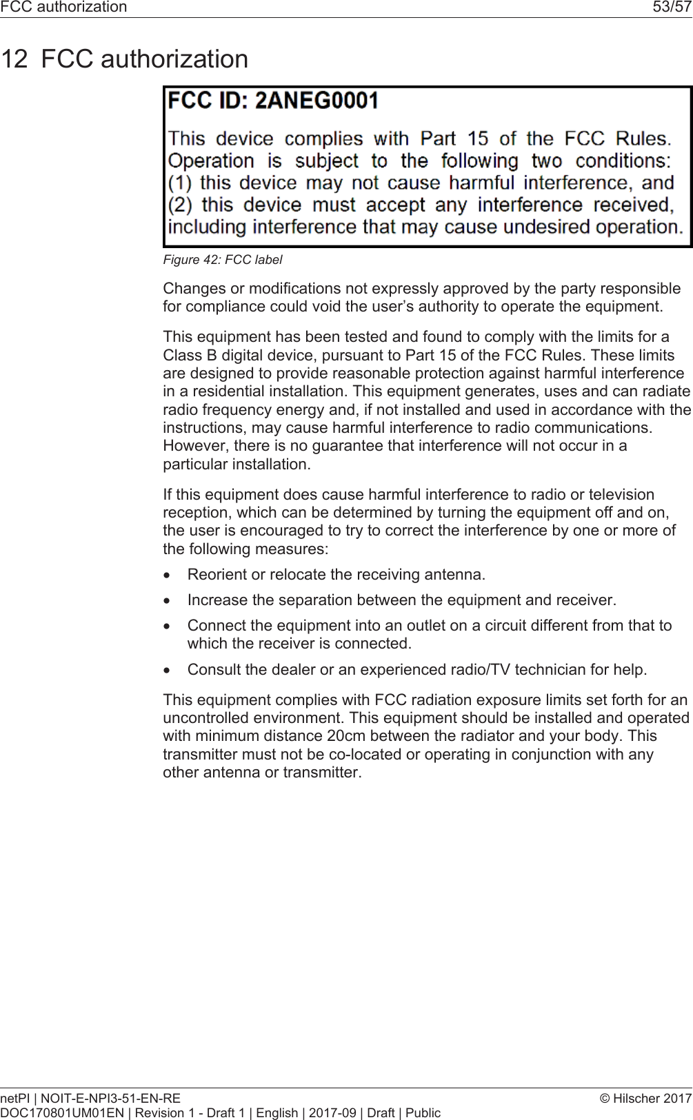 FCC authorization 53/5712 FCC authorizationFigure42: FCC labelChanges or modifications not expressly approved by the party responsiblefor compliance could void the user&rsquo;s authority to operate the equipment.This equipment has been tested and found to comply with the limits for aClass B digital device, pursuant to Part 15 of the FCC Rules. These limitsare designed to provide reasonable protection against harmful interferencein a residential installation. This equipment generates, uses and can radiateradio frequency energy and, if not installed and used in accordance with theinstructions, may cause harmful interference to radio communications.However, there is no guarantee that interference will not occur in aparticular installation.If this equipment does cause harmful interference to radio or televisionreception, which can be determined by turning the equipment off and on,the user is encouraged to try to correct the interference by one or more ofthe following measures:&middot;Reorient or relocate the receiving antenna.&middot;Increase the separation between the equipment and receiver.&middot;Connect the equipment into an outlet on a circuit different from that towhich the receiver is connected.&middot;Consult the dealer or an experienced radio/TV technician for help.This equipment complies with FCC radiation exposure limits set forth for anuncontrolled environment. This equipment should be installed and operatedwith minimum distance 20cm between the radiator and your body. Thistransmitter must not be co-located or operating in conjunction with anyother antenna or transmitter.netPI | NOIT-E-NPI3-51-EN-REDOC170801UM01EN | Revision 1 - Draft 1 | English | 2017-09 | Draft | Public&copy; Hilscher 2017