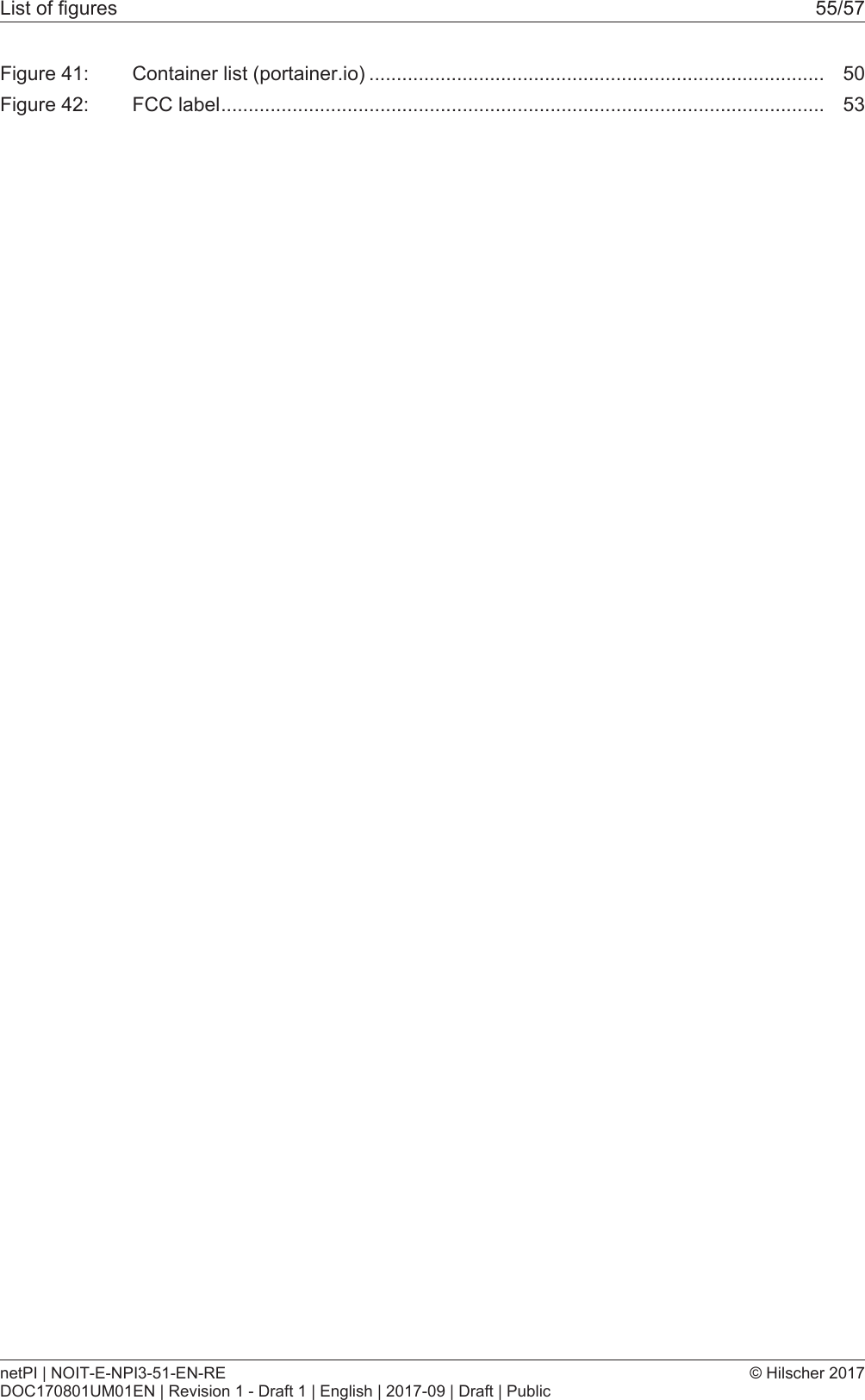 List of figures 55/57Figure 41: Container list (portainer.io) ................................................................................... 50Figure 42: FCC label.............................................................................................................. 53netPI | NOIT-E-NPI3-51-EN-REDOC170801UM01EN | Revision 1 - Draft 1 | English | 2017-09 | Draft | Public&copy; Hilscher 2017