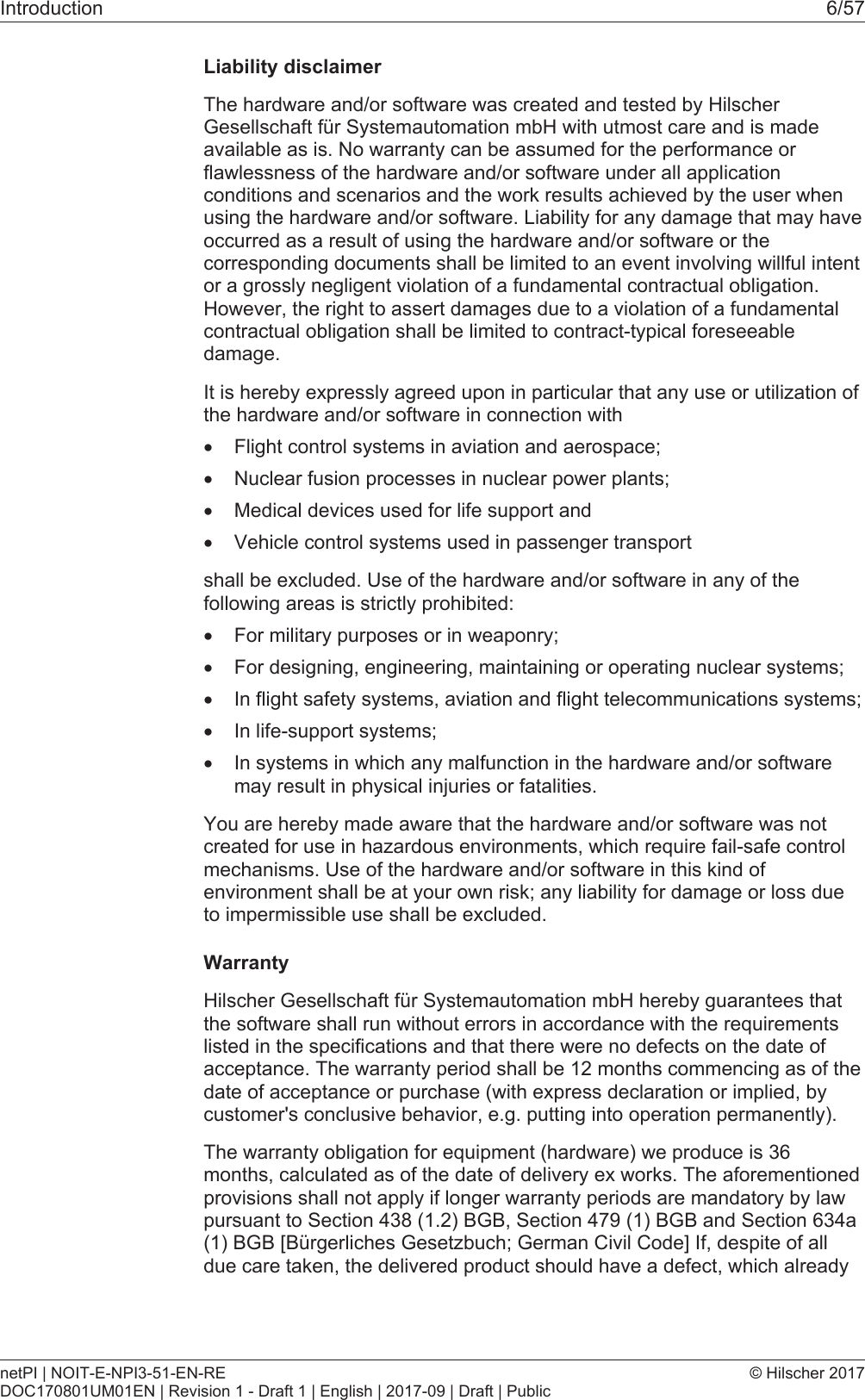 Introduction 6/57Liability disclaimerThe hardware and/or software was created and tested by HilscherGesellschaft f&uuml;r Systemautomation mbH with utmost care and is madeavailable as is. No warranty can be assumed for the performance orflawlessness of the hardware and/or software under all applicationconditions and scenarios and the work results achieved by the user whenusing the hardware and/or software. Liability for any damage that may haveoccurred as a result of using the hardware and/or software or thecorresponding documents shall be limited to an event involving willful intentor a grossly negligent violation of a fundamental contractual obligation.However, the right to assert damages due to a violation of a fundamentalcontractual obligation shall be limited to contract-typical foreseeabledamage.It is hereby expressly agreed upon in particular that any use or utilization ofthe hardware and/or software in connection with&middot;Flight control systems in aviation and aerospace;&middot;Nuclear fusion processes in nuclear power plants;&middot;Medical devices used for life support and&middot;Vehicle control systems used in passenger transportshall be excluded. Use of the hardware and/or software in any of thefollowing areas is strictly prohibited:&middot;For military purposes or in weaponry;&middot;For designing, engineering, maintaining or operating nuclear systems;&middot;In flight safety systems, aviation and flight telecommunications systems;&middot;In life-support systems;&middot;In systems in which any malfunction in the hardware and/or softwaremay result in physical injuries or fatalities.You are hereby made aware that the hardware and/or software was notcreated for use in hazardous environments, which require fail-safe controlmechanisms. Use of the hardware and/or software in this kind ofenvironment shall be at your own risk; any liability for damage or loss dueto impermissible use shall be excluded.WarrantyHilscher Gesellschaft f&uuml;r Systemautomation mbH hereby guarantees thatthe software shall run without errors in accordance with the requirementslisted in the specifications and that there were no defects on the date ofacceptance. The warranty period shall be 12 months commencing as of thedate of acceptance or purchase (with express declaration or implied, bycustomer's conclusive behavior, e.g. putting into operation permanently).The warranty obligation for equipment (hardware) we produce is 36months, calculated as of the date of delivery ex works. The aforementionedprovisions shall not apply if longer warranty periods are mandatory by lawpursuant to Section 438 (1.2) BGB, Section 479 (1) BGB and Section 634a(1) BGB [B&uuml;rgerliches Gesetzbuch; German Civil Code] If, despite of alldue care taken, the delivered product should have a defect, which alreadynetPI | NOIT-E-NPI3-51-EN-REDOC170801UM01EN | Revision 1 - Draft 1 | English | 2017-09 | Draft | Public&copy; Hilscher 2017