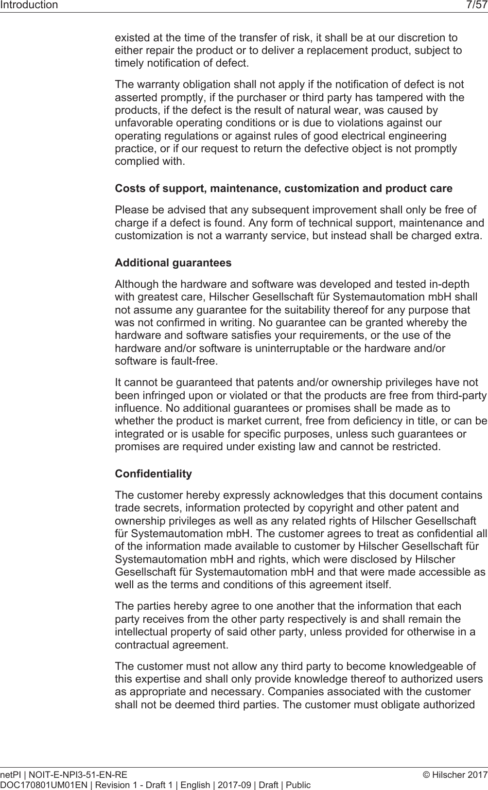 Introduction 7/57existed at the time of the transfer of risk, it shall be at our discretion toeither repair the product or to deliver a replacement product, subject totimely notification of defect.The warranty obligation shall not apply if the notification of defect is notasserted promptly, if the purchaser or third party has tampered with theproducts, if the defect is the result of natural wear, was caused byunfavorable operating conditions or is due to violations against ouroperating regulations or against rules of good electrical engineeringpractice, or if our request to return the defective object is not promptlycomplied with.Costs of support, maintenance, customization and product carePlease be advised that any subsequent improvement shall only be free ofcharge if a defect is found. Any form of technical support, maintenance andcustomization is not a warranty service, but instead shall be charged extra.Additional guaranteesAlthough the hardware and software was developed and tested in-depthwith greatest care, Hilscher Gesellschaft f&uuml;r Systemautomation mbH shallnot assume any guarantee for the suitability thereof for any purpose thatwas not confirmed in writing. No guarantee can be granted whereby thehardware and software satisfies your requirements, or the use of thehardware and/or software is uninterruptable or the hardware and/orsoftware is fault-free.It cannot be guaranteed that patents and/or ownership privileges have notbeen infringed upon or violated or that the products are free from third-partyinfluence. No additional guarantees or promises shall be made as towhether the product is market current, free from deficiency in title, or can beintegrated or is usable for specific purposes, unless such guarantees orpromises are required under existing law and cannot be restricted.ConfidentialityThe customer hereby expressly acknowledges that this document containstrade secrets, information protected by copyright and other patent andownership privileges as well as any related rights of Hilscher Gesellschaftf&uuml;r Systemautomation mbH. The customer agrees to treat as confidential allof the information made available to customer by Hilscher Gesellschaft f&uuml;rSystemautomation mbH and rights, which were disclosed by HilscherGesellschaft f&uuml;r Systemautomation mbH and that were made accessible aswell as the terms and conditions of this agreement itself.The parties hereby agree to one another that the information that eachparty receives from the other party respectively is and shall remain theintellectual property of said other party, unless provided for otherwise in acontractual agreement.The customer must not allow any third party to become knowledgeable ofthis expertise and shall only provide knowledge thereof to authorized usersas appropriate and necessary. Companies associated with the customershall not be deemed third parties. The customer must obligate authorizednetPI | NOIT-E-NPI3-51-EN-REDOC170801UM01EN | Revision 1 - Draft 1 | English | 2017-09 | Draft | Public&copy; Hilscher 2017