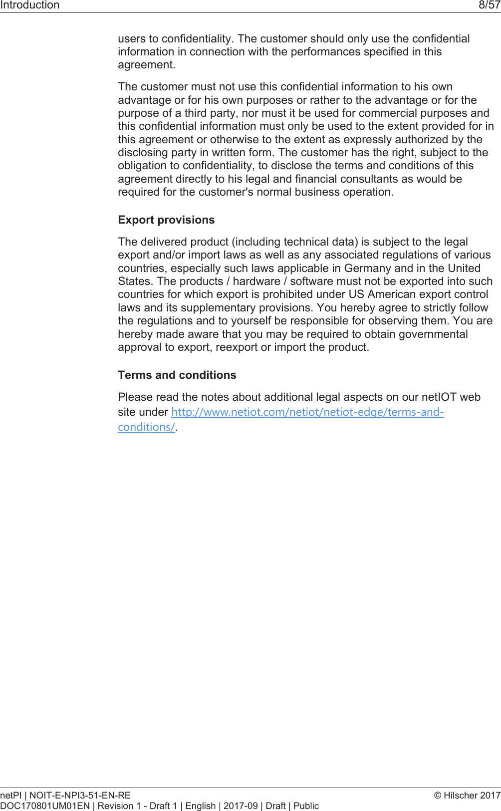 Introduction 8/57users to confidentiality. The customer should only use the confidentialinformation in connection with the performances specified in thisagreement.The customer must not use this confidential information to his ownadvantage or for his own purposes or rather to the advantage or for thepurpose of a third party, nor must it be used for commercial purposes andthis confidential information must only be used to the extent provided for inthis agreement or otherwise to the extent as expressly authorized by thedisclosing party in written form. The customer has the right, subject to theobligation to confidentiality, to disclose the terms and conditions of thisagreement directly to his legal and financial consultants as would berequired for the customer's normal business operation.Export provisionsThe delivered product (including technical data) is subject to the legalexport and/or import laws as well as any associated regulations of variouscountries, especially such laws applicable in Germany and in the UnitedStates. The products / hardware / software must not be exported into suchcountries for which export is prohibited under US American export controllaws and its supplementary provisions. You hereby agree to strictly followthe regulations and to yourself be responsible for observing them. You arehereby made aware that you may be required to obtain governmentalapproval to export, reexport or import the product.Terms and conditionsPlease read the notes about additional legal aspects on our netIOT website under http://www.netiot.com/netiot/netiot-edge/terms-and-conditions/.netPI | NOIT-E-NPI3-51-EN-REDOC170801UM01EN | Revision 1 - Draft 1 | English | 2017-09 | Draft | Public&copy; Hilscher 2017