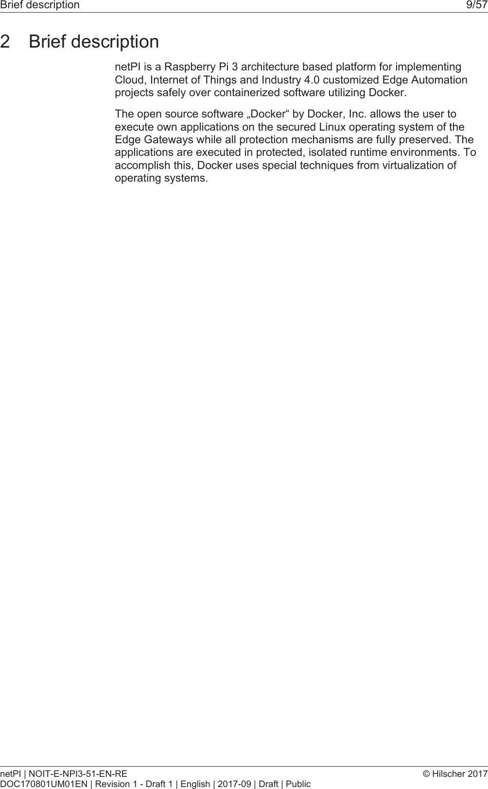 Brief description 9/572 Brief descriptionnetPI is a Raspberry Pi 3 architecture based platform for implementingCloud, Internet of Things and Industry 4.0 customized Edge Automationprojects safely over containerized software utilizing Docker.The open source software &bdquo;Docker&ldquo; by Docker, Inc. allows the user toexecute own applications on the secured Linux operating system of theEdge Gateways while all protection mechanisms are fully preserved. Theapplications are executed in protected, isolated runtime environments. Toaccomplish this, Docker uses special techniques from virtualization ofoperating systems.netPI | NOIT-E-NPI3-51-EN-REDOC170801UM01EN | Revision 1 - Draft 1 | English | 2017-09 | Draft | Public&copy; Hilscher 2017