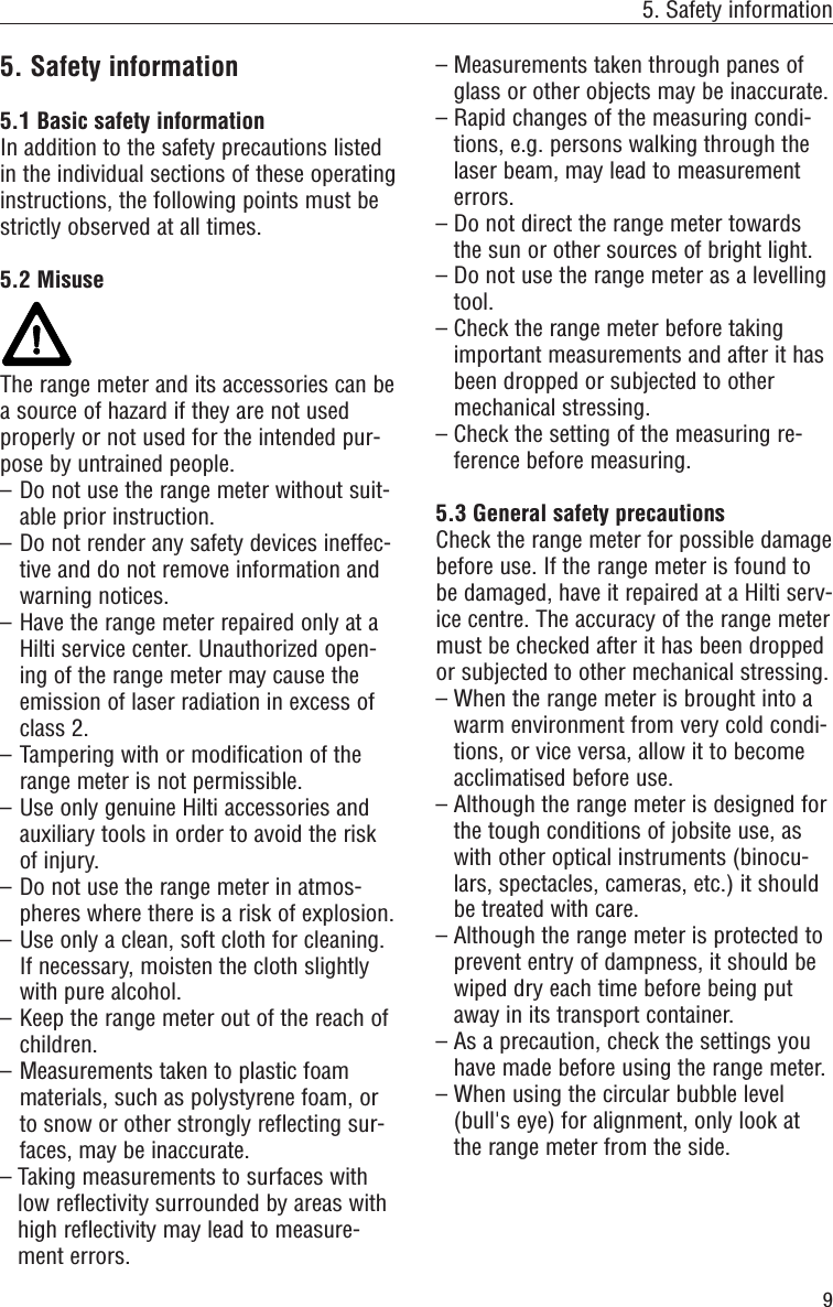 95. Safety information5. Safety information5.1 Basic safety informationIn addition to the safety precautions listedin the individual sections of these operatinginstructions, the following points must bestrictly observed at all times.5.2 MisuseThe range meter and its accessories can bea source of hazard if they are not usedproperly or not used for the intended pur-pose by untrained people.– Do not use the range meter without suit-able prior instruction.– Do not render any safety devices ineffec-tive and do not remove information andwarning notices. – Have the range meter repaired only at aHilti service center. Unauthorized open-ing of the range meter may cause theemission of laser radiation in excess ofclass 2.– Tampering with or modification of therange meter is not permissible.– Use only genuine Hilti accessories andauxiliary tools in order to avoid the riskof injury.– Do not use the range meter in atmos-pheres where there is a risk of explosion.– Use only a clean, soft cloth for cleaning.If necessary, moisten the cloth slightlywith pure alcohol.– Keep the range meter out of the reach ofchildren.– Measurements taken to plastic foammaterials, such as polystyrene foam, orto snow or other strongly reflecting sur-faces, may be inaccurate.– Taking measurements to surfaces withlow reflectivity surrounded by areas withhigh reflectivity may lead to measure-ment errors.– Measurements taken through panes ofglass or other objects may be inaccurate.– Rapid changes of the measuring condi-tions, e.g. persons walking through thelaser beam, may lead to measurementerrors.– Do not direct the range meter towardsthe sun or other sources of bright light.– Do not use the range meter as a levellingtool.– Check the range meter before takingimportant measurements and after it hasbeen dropped or subjected to othermechanical stressing.– Check the setting of the measuring re-ference before measuring.5.3 General safety precautionsCheck the range meter for possible damagebefore use. If the range meter is found tobe damaged, have it repaired at a Hilti serv-ice centre. The accuracy of the range metermust be checked after it has been droppedor subjected to other mechanical stressing.– When the range meter is brought into awarm environment from very cold condi-tions, or vice versa, allow it to becomeacclimatised before use.– Although the range meter is designed forthe tough conditions of jobsite use, aswith other optical instruments (binocu-lars, spectacles, cameras, etc.) it shouldbe treated with care.– Although the range meter is protected toprevent entry of dampness, it should bewiped dry each time before being putaway in its transport container.– As a precaution, check the settings youhave made before using the range meter.– When using the circular bubble level(bull&apos;s eye) for alignment, only look atthe range meter from the side.