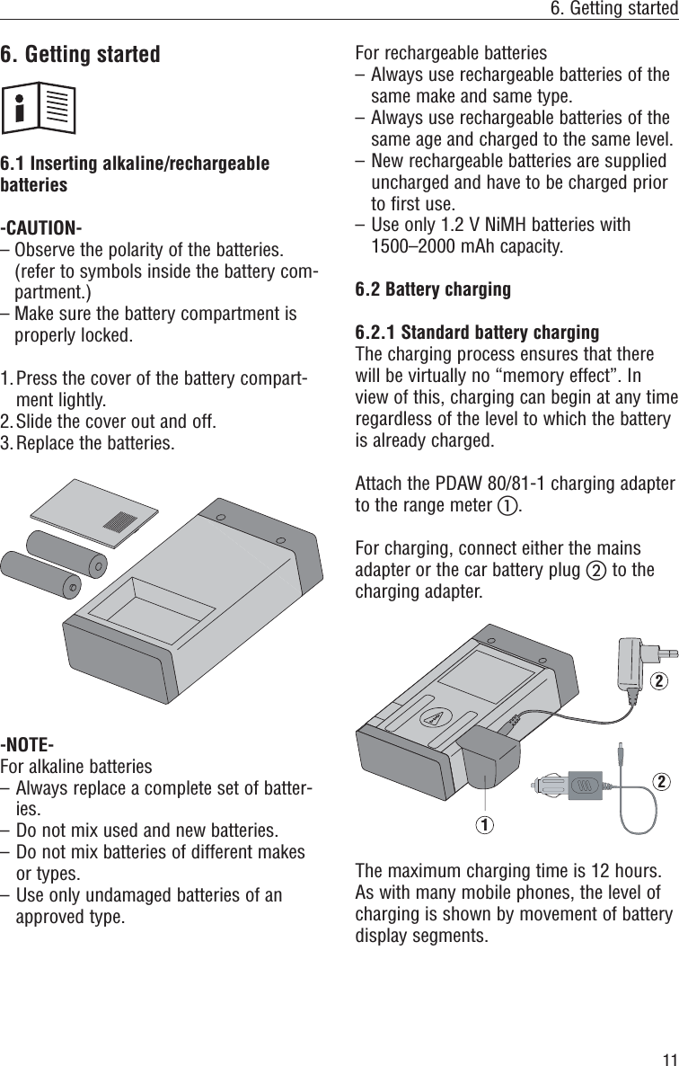 116. Getting started6. Getting started6.1 Inserting alkaline/rechargeablebatteries-CAUTION-– Observe the polarity of the batteries.(refer to symbols inside the battery com-partment.)– Make sure the battery compartment isproperly locked.1.Press the cover of the battery compart-ment lightly.2.Slide the cover out and off.3.Replace the batteries.-NOTE-For alkaline batteries– Always replace a complete set of batter-ies.– Do not mix used and new batteries.– Do not mix batteries of different makesor types.– Use only undamaged batteries of anapproved type.For rechargeable batteries– Always use rechargeable batteries of thesame make and same type.– Always use rechargeable batteries of thesame age and charged to the same level.– New rechargeable batteries are supplieduncharged and have to be charged priorto first use.– Use only 1.2 V NiMH batteries with1500–2000 mAh capacity.6.2 Battery charging6.2.1 Standard battery chargingThe charging process ensures that therewill be virtually no “memory effect”. Inview of this, charging can begin at any timeregardless of the level to which the batteryis already charged.Attach the PDAW 80/81-1 charging adapterto the range meter ቢ.For charging, connect either the mainsadapter or the car battery plug ባ to the charging adapter.The maximum charging time is 12 hours.As with many mobile phones, the level ofcharging is shown by movement of batterydisplay segments.122
