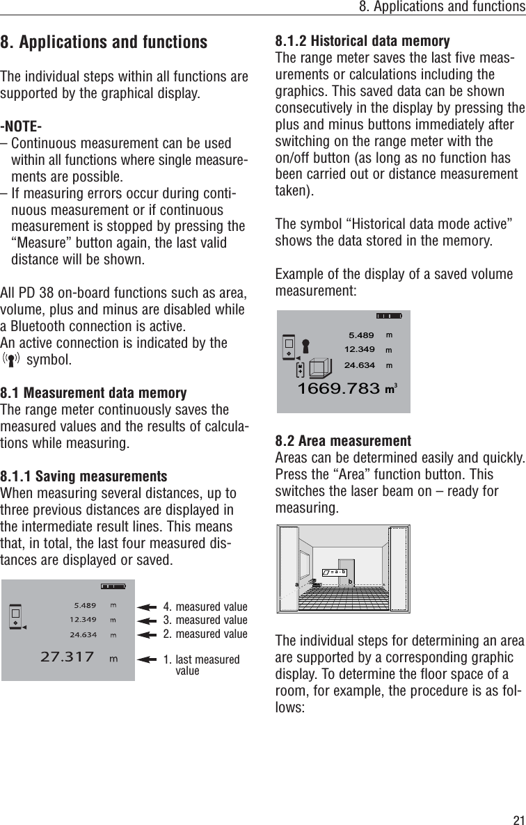218. Applications and functions8. Applications and functionsThe individual steps within all functions aresupported by the graphical display.-NOTE-– Continuous measurement can be usedwithin all functions where single measure-ments are possible.– If measuring errors occur during conti-nuous measurement or if continuousmeasurement is stopped by pressing the“Measure” button again, the last validdistance will be shown.All PD 38 on-board functions such as area,volume, plus and minus are disabled whilea Bluetooth connection is active.An active connection is indicated by thesymbol.8.1 Measurement data memoryThe range meter continuously saves themeasured values and the results of calcula-tions while measuring.8.1.1 Saving measurementsWhen measuring several distances, up tothree previous distances are displayed inthe intermediate result lines. This meansthat, in total, the last four measured dis-tances are displayed or saved.4. measured value3. measured value2. measured value1. last measuredvalue8.1.2 Historical data memoryThe range meter saves the last five meas-urements or calculations including thegraphics. This saved data can be shownconsecutively in the display by pressing theplus and minus buttons immediately afterswitching on the range meter with theon/off button (as long as no function hasbeen carried out or distance measurementtaken).The symbol “Historical data mode active”shows the data stored in the memory.Example of the display of a saved volumemeasurement:8.2 Area measurement Areas can be determined easily and quickly.Press the “Area” function button. Thisswitches the laser beam on – ready formeasuring.The individual steps for determining an areaare supported by a corresponding graphicdisplay. To determine the floor space of aroom, for example, the procedure is as fol-lows:ab= a . bm1669.7835.489mmm12.34924.6343M+