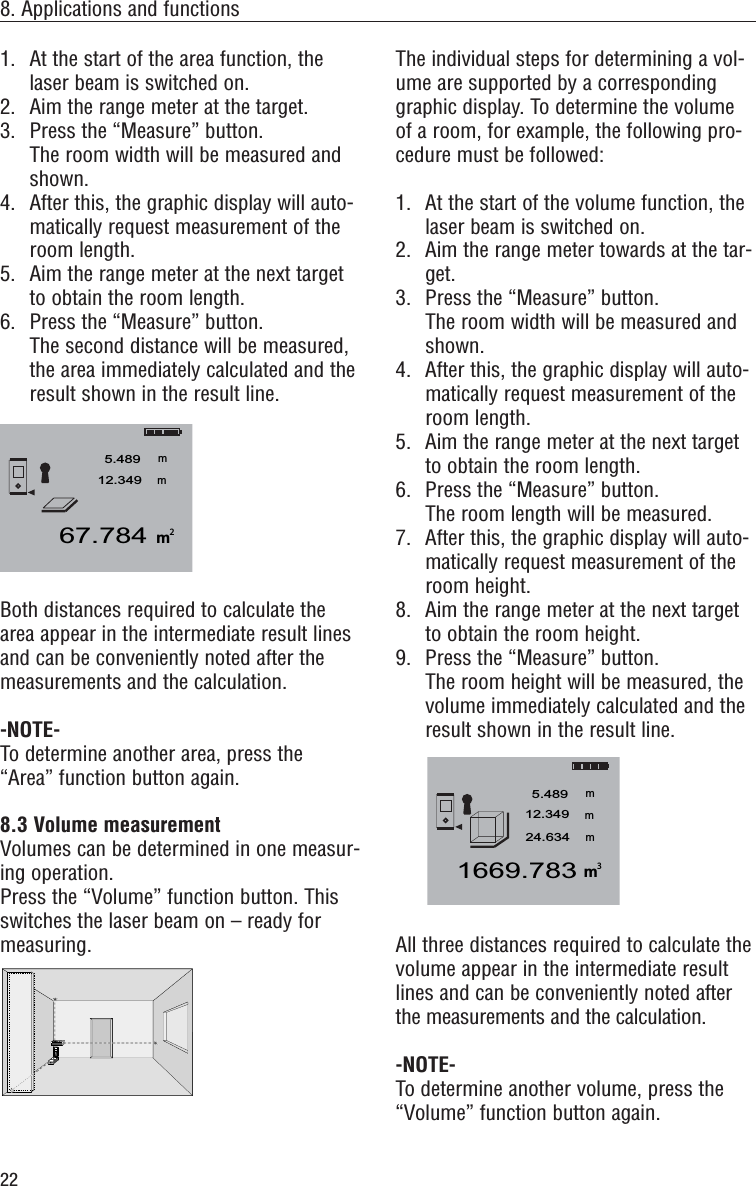 22The individual steps for determining a vol-ume are supported by a correspondinggraphic display. To determine the volumeof a room, for example, the following pro-cedure must be followed:1. At the start of the volume function, thelaser beam is switched on. 2. Aim the range meter towards at the tar-get.3. Press the “Measure” button.The room width will be measured andshown.4.  After this, the graphic display will auto-matically request measurement of theroom length.5.  Aim the range meter at the next targetto obtain the room length.6. Press the “Measure” button.The room length will be measured.7. After this, the graphic display will auto-matically request measurement of theroom height.8. Aim the range meter at the next targetto obtain the room height.9. Press the “Measure” button.The room height will be measured, thevolume immediately calculated and theresult shown in the result line.All three distances required to calculate thevolume appear in the intermediate resultlines and can be conveniently noted afterthe measurements and the calculation.-NOTE-To determine another volume, press the“Volume” function button again. m1669.7835.489mmm12.34924.63438. Applications and functions1. At the start of the area function, thelaser beam is switched on.2.  Aim the range meter at the target.3.  Press the “Measure” button.The room width will be measured andshown.4. After this, the graphic display will auto-matically request measurement of theroom length.5. Aim the range meter at the next targetto obtain the room length.6. Press the “Measure” button.The second distance will be measured,the area immediately calculated and theresult shown in the result line.Both distances required to calculate thearea appear in the intermediate result linesand can be conveniently noted after themeasurements and the calculation.-NOTE-To determine another area, press the“Area” function button again.8.3 Volume measurement Volumes can be determined in one measur-ing operation.Press the “Volume” function button. Thisswitches the laser beam on – ready formeasuring.MENx+-I=PD 25m67.7845.489mm12.3492