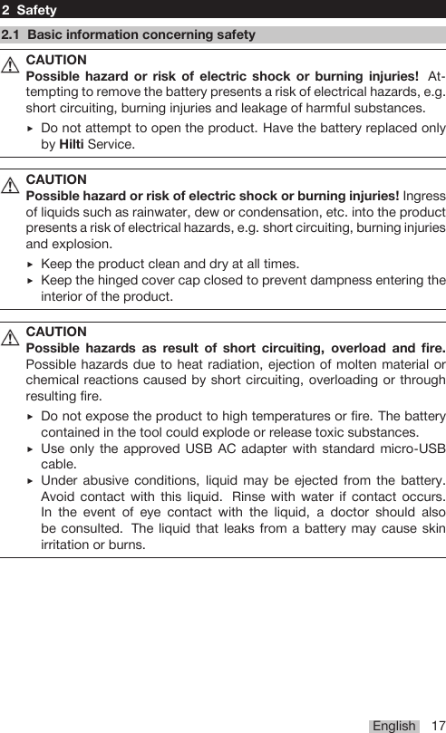 English 172 Safety2.1 Basic information concerning safetyCAUTIONPossible hazard or risk of electric shock or burning injuries! At-tempting to remove the battery presents a risk of electrical hazards, e.g.short circuiting, burning injuries and leakage of harmful substances.▶Do not attempt to open the product. Have the battery replaced onlyby Hilti Service.CAUTIONPossible hazard or risk of electric shock or burning injuries! Ingressof liquids such as rainwater, dew or condensation, etc. into the productpresents a risk of electrical hazards, e.g. short circuiting, burning injuriesand explosion.▶Keep the product clean and dry at all times.▶Keep the hinged cover cap closed to prevent dampness entering theinterior of the product.CAUTIONPossible hazards as result of short circuiting, overload and fire.Possible hazards due to heat radiation, ejection of molten material orchemical reactions caused by short circuiting, overloading or throughresulting fire.▶Do not expose the product to high temperatures or fire. The batterycontained in the tool could explode or release toxic substances.▶Use only the approved USB AC adapter with standard micro-USBcable.▶Under abusive conditions, liquid may be ejected from the battery.Avoid contact with this liquid. Rinse with water if contact occurs.In the event of eye contact with the liquid, a doctor should alsobe consulted. The liquid that leaks from a battery may cause skinirritation or burns.