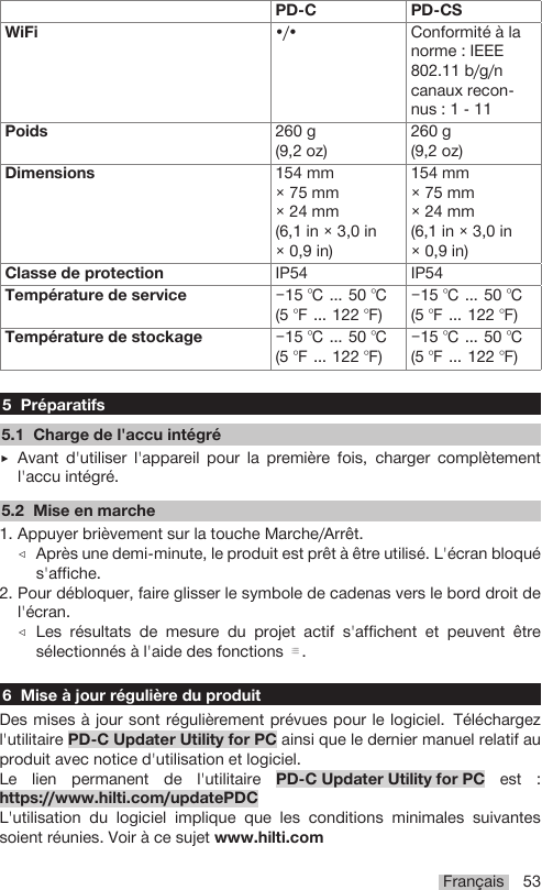 Français 53PD-C PD-CSWiFi •/• Conformité à lanorme : IEEE802.11 b/g/ncanaux recon-nus : 1 - 11Poids 260 g(9,2 oz)260 g(9,2 oz)Dimensions 154 mm× 75 mm× 24 mm(6,1 in × 3,0 in× 0,9 in)154 mm× 75 mm× 24 mm(6,1 in × 3,0 in× 0,9 in)Classe de protection IP54 IP54Température de service −15 ℃ … 50 ℃(5 ℉ … 122 ℉)−15 ℃ … 50 ℃(5 ℉ … 122 ℉)Température de stockage −15 ℃ … 50 ℃(5 ℉ … 122 ℉)−15 ℃ … 50 ℃(5 ℉ … 122 ℉)5 Préparatifs5.1 Charge de l&apos;accu intégré▶Avant d&apos;utiliser l&apos;appareil pour la première fois, charger complètementl&apos;accu intégré.5.2 Mise en marche1. Appuyer brièvement sur la touche Marche/Arrêt.◁Après une demi-minute, le produit est prêt à être utilisé. L&apos;écran bloqués&apos;affiche.2. Pour débloquer, faire glisser le symbole de cadenas vers le bord droit del&apos;écran.◁Les résultats de mesure du projet actif s&apos;affichent et peuvent êtresélectionnés à l&apos;aide des fonctions .6 Mise à jour régulière du produitDes mises à jour sont régulièrement prévues pour le logiciel. Téléchargezl&apos;utilitaire PD-C Updater Utility for PC ainsi que le dernier manuel relatif auproduit avec notice d&apos;utilisation et logiciel.Le lien permanent de l&apos;utilitaire PD-C Updater Utility for PC est :https://www.hilti.com/updatePDCL&apos;utilisation du logiciel implique que les conditions minimales suivantessoient réunies. Voir à ce sujet www.hilti.com