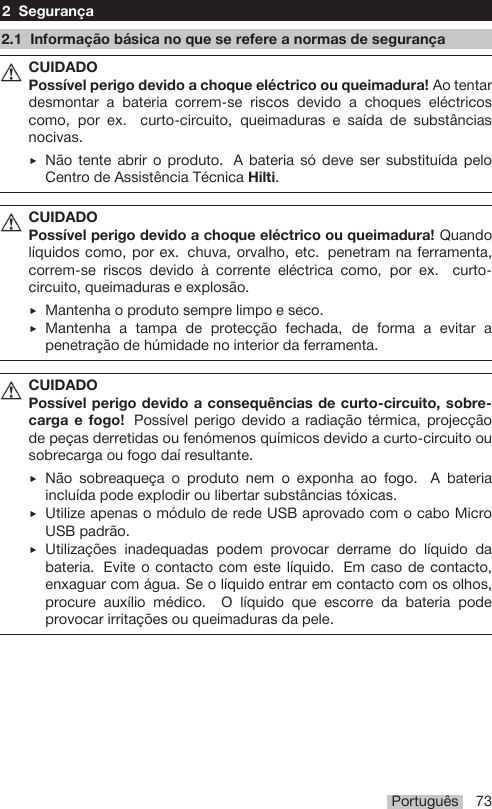 Português 732 Segurança2.1 Informação básica no que se refere a normas de segurançaCUIDADOPossível perigo devido a choque eléctrico ou queimadura! Ao tentardesmontar a bateria correm-se riscos devido a choques eléctricoscomo, por ex. curto-circuito, queimaduras e saída de substânciasnocivas.▶Não tente abrir o produto. A bateria só deve ser substituída peloCentro de Assistência Técnica Hilti.CUIDADOPossível perigo devido a choque eléctrico ou queimadura! Quandolíquidos como, por ex. chuva, orvalho, etc. penetram na ferramenta,correm-se riscos devido à corrente eléctrica como, por ex. curto-circuito, queimaduras e explosão.▶Mantenha o produto sempre limpo e seco.▶Mantenha a tampa de protecção fechada, de forma a evitar apenetração de húmidade no interior da ferramenta.CUIDADOPossível perigo devido a consequências de curto-circuito, sobre-carga e fogo! Possível perigo devido a radiação térmica, projecçãode peças derretidas ou fenómenos químicos devido a curto-circuito ousobrecarga ou fogo daí resultante.▶Não sobreaqueça o produto nem o exponha ao fogo. A bateriaincluída pode explodir ou libertar substâncias tóxicas.▶Utilize apenas o módulo de rede USB aprovado com o cabo MicroUSB padrão.▶Utilizações inadequadas podem provocar derrame do líquido dabateria. Evite o contacto com este líquido. Em caso de contacto,enxaguar com água. Se o líquido entrar em contacto com os olhos,procure auxílio médico. O líquido que escorre da bateria podeprovocar irritações ou queimaduras da pele.