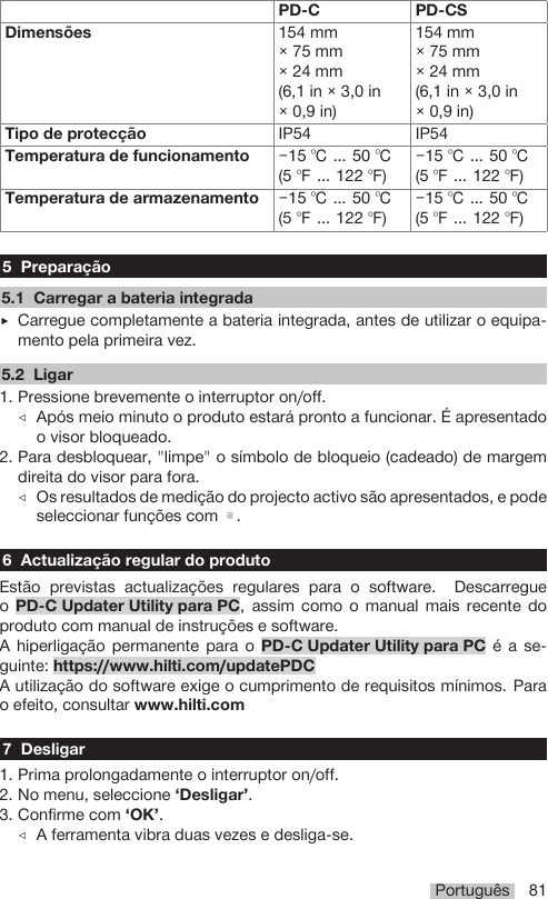 Português 81PD-C PD-CSDimensões 154 mm× 75 mm× 24 mm(6,1 in × 3,0 in× 0,9 in)154 mm× 75 mm× 24 mm(6,1 in × 3,0 in× 0,9 in)Tipo de protecção IP54 IP54Temperatura de funcionamento −15 ℃ … 50 ℃(5 ℉ … 122 ℉)−15 ℃ … 50 ℃(5 ℉ … 122 ℉)Temperatura de armazenamento −15 ℃ … 50 ℃(5 ℉ … 122 ℉)−15 ℃ … 50 ℃(5 ℉ … 122 ℉)5 Preparação5.1 Carregar a bateria integrada▶Carregue completamente a bateria integrada, antes de utilizar o equipa-mento pela primeira vez.5.2 Ligar1. Pressione brevemente o interruptor on/off.◁Após meio minuto o produto estará pronto a funcionar. É apresentadoo visor bloqueado.2. Para desbloquear, &quot;limpe&quot; o símbolo de bloqueio (cadeado) de margemdireita do visor para fora.◁Os resultados de medição do projecto activo são apresentados, e podeseleccionar funções com .6 Actualização regular do produtoEstão previstas actualizações regulares para o software. DescarregueoPD-C Updater Utility para PC, assim como o manual mais recente doproduto com manual de instruções e software.A hiperligação permanente para o PD-C Updater Utility para PC é a se-guinte: https://www.hilti.com/updatePDCA utilização do software exige o cumprimento de requisitos mínimos. Parao efeito, consultar www.hilti.com7 Desligar1. Prima prolongadamente o interruptor on/off.2. No menu, seleccione ‘Desligar’.3. Confirme com ‘OK’.◁A ferramenta vibra duas vezes e desliga-se.