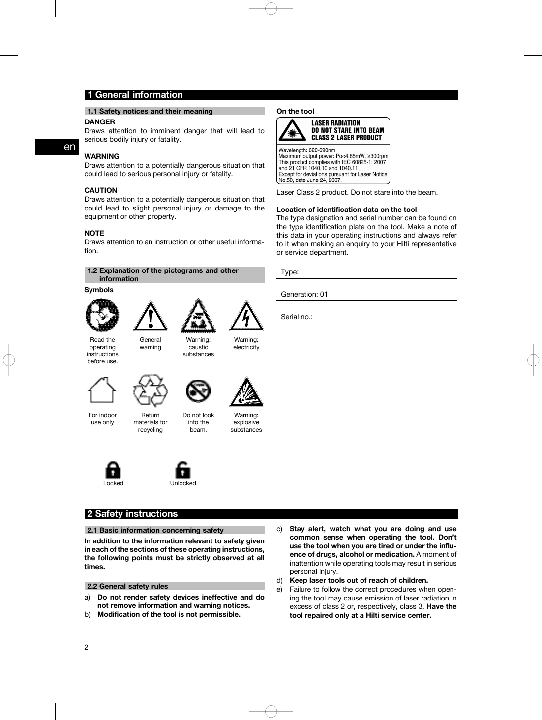 1 General information1.1 Safety notices and their meaningDANGERDraws attention to imminent danger that will lead toserious bodily injury or fatality.WARNINGDraws attention to a potentially dangerous situation thatcould lead to serious personal injury or fatality.CAUTIONDraws attention to a potentially dangerous situation thatcould lead to slight personal injury or damage to theequipment or other property.NOTEDraws attention to an instruction or other useful informa-tion.1.2 Explanation of the pictograms and otherinformationSymbolsRead theoperatinginstructionsbefore use.GeneralwarningWarning:causticsubstancesWarning:electricityFor indooruse onlyReturnmaterials forrecyclingDo not lookinto thebeam.Warning:explosivesubstancesLocked UnlockedOn the toolLaser Class 2 product. Do not stare into the beam.Location of identification data on the toolThe type designation and serial number can be found onthe type identification plate on the tool. Make a note ofthis data in your operating instructions and always referto it when making an enquiry to your Hilti representativeor service department.Type:Generation: 01Serial no.:2 Safety instructions2.1 Basic information concerning safetyIn addition to the information relevant to safety givenin each of the sections of these operating instructions,the following points must be strictly observed at alltimes.2.2 General safety rulesa) Do not render safety devices ineffective and donot remove information and warning notices.b) Modification of the tool is not permissible.c) Stay alert, watch what you are doing and usecommon sense when operating the tool. Don’tuse the tool when you are tired or under the influ-ence of drugs, alcohol or medication. A moment ofinattention while operating tools may result in seriouspersonal injury.d) Keep laser tools out of reach of children.e) Failure to follow the correct procedures when open-ing the tool may cause emission of laser radiation inexcess of class 2 or, respectively, class 3. Have thetool repaired only at a Hilti service center.en2